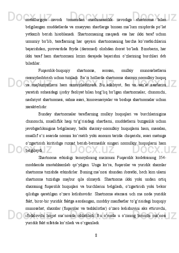 metallurgiya   zavodi   tomonidan   mashinasozlik   zavodiga   shartnoma   bilan
belgilangan   muddatlarda   va   muayyan   shartlarga   binoan   ma’lum   miqdorda   po‘lat
yetkazib   berish   hisoblanadi.   Shartnomaning   maqsadi   esa   har   ikki   taraf   uchun
umumiy   bo‘lib,   taraflarning   har   qaysisi   shartnomaning   barcha   ko‘rsatkichlarini
bajarishdan,   pirovardida   foyda   (daromad)   olishdan   iborat   bo‘ladi.   Binobarin,   har
ikki   taraf   ham   shartnomani   lozim   darajada   bajarishni   o‘zlarining   burchlari   deb
biladilar.
Fuqarolik-huquqiy   shartnoma,   asosan,   mulkiy   munosabatlarni
rasmiylashtirish uchun tuziladi.  Ba’zi hollarda shartnoma shaxsiy nomulkiy huquq
va   majburiyatlarni   ham   rasmiylashtiradi.   Bu   adabiyot,   fan   va   san’at   asarlarini
yaratish sohasidagi  ijodiy faoliyat  bilan  bog‘liq bo‘lgan shartnomalar, chunonchi,
nashriyot shartnomasi, sahna asari, kinosenariyalar va boshqa shartnomalar uchun
xarakterlidir.
Bunday   shartnomalar   taraflarning   mulkiy   huquqlari   va   burchlarinigina
chunonchi,   mualliflik   haqi   to‘g‘risidagi   shartlarni,   muddatlarni   buzganlik   uchun
javobgarliknigina   belgilamay,   balki   shaxsiy-nomulkiy   huquqlarni   ham,   masalan,
muallif  o‘z asarida nomini  ko‘rsatib  yoki  anonim  tarzda  chiqarishi, asari  matniga
o‘zgartirish   kiritishga   ruxsat   berish-bermaslik   singari   nomulkiy   huquqlarni   ham
belgilaydi.
Shartnoma   erkinligi   tamoyilining   mazmuni   Fuqarolik   kodeksining   354-
moddasida   mustahkamlab   qo‘yilgan.   Unga   ko ra,   fuqarolar   va   yuridik   shaxslarʻ
shartnoma tuzishda erkindirlar. Buning ma’nosi shundan iboratki, hech kim ularni
shartnoma   tuzishga   majbur   qila   olmaydi.   Shartnoma   ikki   yoki   undan   ortiq
shaxsning   fuqarolik   huquqlari   va   burchlarini   belgilash,   o‘zgartirish   yoki   bekor
qilishga   qaratilgan   o‘zaro   kelishuvidir.   Shartnoma   atamasi   uch   ma   noda   yuridik
fakt, biror-bir yuridik faktga asoslangan, moddiy manfaatlar to‘g‘risidagi huquqiy
munosabat;   shaxslar   (fuqarolar   va   tashkilotlar)   o‘zaro   kelishuvini   aks   ettiruvchi,
ifodalovchi   hujjat   ma’nosida   ishlatiladi.   Bu   o‘rinda   u   o‘zining   birinchi   ma’nosi
yuridik fakt sifatida ko‘riladi va o‘rganiladi.
8 