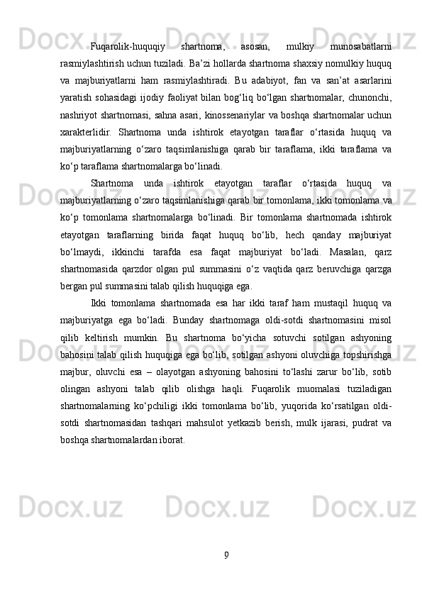 Fuqarolik-huquqiy   shartnoma,   asosan,   mulkiy   munosabatlarni
rasmiylashtirish uchun tuziladi. Ba’zi hollarda shartnoma shaxsiy nomulkiy huquq
va   majburiyatlarni   ham   rasmiylashtiradi.   Bu   adabiyot,   fan   va   san’at   asarlarini
yaratish sohasidagi  ijodiy faoliyat  bilan  bog‘liq bo‘lgan shartnomalar, chunonchi,
nashriyot shartnomasi, sahna asari, kinossenariylar va boshqa shartnomalar uchun
xarakterlidir.   Shartnoma   unda   ishtirok   etayotgan   taraflar   o‘rtasida   huquq   va
majburiyatlarning   o‘zaro   taqsimlanishiga   qarab   bir   taraflama,   ikki   taraflama   va
ko‘p taraflama shartnomalarga bo‘linadi.
Shartnoma   unda   ishtirok   etayotgan   taraflar   o‘rtasida   huquq   va
majburiyatlarning o‘zaro taqsimlanishiga qarab  bir tomonlama,   ikki tomonlama  va
ko‘p   tomonlama   shartnomalarga   bo‘linadi.   Bir   tomonlama   shartnomada   ishtirok
etayotgan   taraflarning   birida   faqat   huquq   bo‘lib,   hech   qanday   majburiyat
bo‘lmaydi,   ikkinchi   tarafda   esa   faqat   majburiyat   bo‘ladi.   Masalan,   qarz
shartnomasida   qarzdor   olgan   pul   summasini   o‘z   vaqtida   qarz   beruvchiga   qarzga
bergan pul summasini talab qilish huquqiga ega. 
Ikki   tomonlama   shartnomada   esa   har   ikki   taraf   ham   mustaqil   huquq   va
majburiyatga   ega   bo‘ladi.   Bunday   shartnomaga   oldi-sotdi   shartnomasini   misol
qilib   keltirish   mumkin.   Bu   shartnoma   bo‘yicha   sotuvchi   sotilgan   ashyoning
bahosini talab qilish huquqiga ega bo‘lib, sotilgan ashyoni  oluvchiga topshirishga
majbur,   oluvchi   esa   –   olayotgan   ashyoning   bahosini   to‘lashi   zarur   bo‘lib,   sotib
olingan   ashyoni   talab   qilib   olishga   haqli.   Fuqarolik   muomalasi   tuziladigan
shartnomalarning   ko‘pchiligi   ikki   tomonlama   bo‘lib,   yuqorida   ko‘rsatilgan   oldi-
sotdi   shartnomasidan   tashqari   mahsulot   yetkazib   berish,   mulk   ijarasi,   pudrat   va
boshqa shartnomalardan iborat.
9 