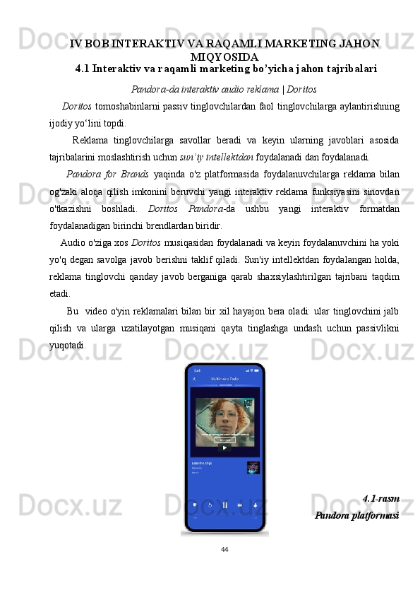 IV BOB INTERAKTIV VA RAQAMLI MARKETING JAHON
MIQYOSIDA
4.1 Interaktiv va raqamli marketing bo’yicha jahon tajribalari
Pandora-da interaktiv audio reklama | Doritos
       Doritos   tomoshabinlarni passiv tinglovchilardan faol tinglovchilarga aylantirishning
ijodiy yo‘lini topdi.
        Reklama   tinglovchilarga   savollar   beradi   va   keyin   ularning   javoblari   asosida
tajribalarini moslashtirish uchun  sun’iy intellektdan  foydalanadi dan foydalanadi.
        Pandora   for   Brands   yaqinda   o'z   platformasida   foydalanuvchilarga   reklama   bilan
og'zaki   aloqa   qilish   imkonini   beruvchi   yangi   interaktiv   reklama   funksiyasini   sinovdan
o'tkazishni   boshladi.   Doritos   Pandora -da   ushbu   yangi   interaktiv   formatdan
foydalanadigan birinchi brendlardan biridir.
     Audio o'ziga xos  Doritos  musiqasidan foydalanadi va keyin foydalanuvchini ha yoki
yo'q  degan  savolga  javob  berishni  taklif   qiladi.  Sun'iy  intellektdan  foydalangan   holda,
reklama   tinglovchi   qanday   javob   berganiga   qarab   shaxsiylashtirilgan   tajribani   taqdim
etadi.
         Bu   video o'yin reklamalari  bilan bir  xil  hayajon  bera oladi:  ular  tinglovchini  jalb
qilish   va   ularga   uzatilayotgan   musiqani   qayta   tinglashga   undash   uchun   passivlikni
yuqotadi.  
  4.1-rasm
  Pandora platformasi
44 