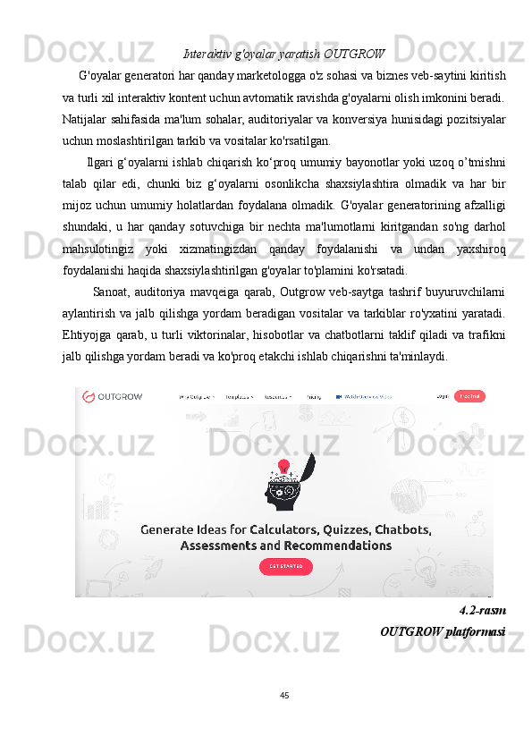 Interaktiv g'oyalar yaratish OUTGROW
     G'oyalar generatori har qanday marketologga o'z sohasi va biznes veb-saytini kiritish
va turli xil interaktiv kontent uchun avtomatik ravishda g'oyalarni olish imkonini beradi.
Natijalar sahifasida ma'lum sohalar, auditoriyalar va konversiya hunisidagi pozitsiyalar
uchun moslashtirilgan tarkib va  vositalar ko'rsatilgan.
           Ilgari g‘oyalarni ishlab chiqarish ko‘proq umumiy bayonotlar yoki uzoq o’tmishni
talab   qilar   edi,   chunki   biz   g‘oyalarni   osonlikcha   shaxsiylashtira   olmadik   va   har   bir
mijoz   uchun   umumiy   holatlardan   foydalana   olmadik.   G'oyalar   generatorining   afzalligi
shundaki,   u   har   qanday   sotuvchiga   bir   nechta   ma'lumotlarni   kiritgandan   so'ng   darhol
mahsulotingiz   yoki   xizmatingizdan   qanday   foydalanishi   va   undan   yaxshiroq
foydalanishi haqida shaxsiylashtirilgan g'oyalar to'plamini ko'rsatadi.
            Sanoat,   auditoriya   mavqeiga   qarab,   Outgrow   veb-saytga   tashrif   buyuruvchilarni
aylantirish   va  jalb  qilishga  yordam  beradigan  vositalar  va  tarkiblar   ro'yxatini  yaratadi.
Ehtiyojga   qarab,   u   turli   viktorinalar,   hisobotlar   va   chatbotlarni   taklif   qiladi   va   trafikni
jalb qilishga yordam beradi va ko'proq etakchi ishlab chiqarishni ta'minlaydi.
 
4.2-rasm
OUTGROW platformasi
45 