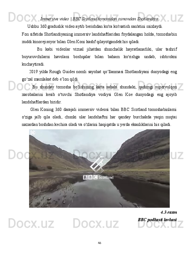 Immersive video | BBC Scotland tomonidan osmondan Shotlandiya
     Ushbu 360 graduslik video aytib berishdan ko'ra ko'rsatish san'atini mixlaydi.
Fon sifatida Shotlandiyaning immersiv landshaftlaridan foydalangan holda, tomoshabin
xuddi kinorejissyor bilan Glen Koni kashf qilayotgandek his qiladi.
          Bu   kabi   videolar   vizual   jihatdan   shunchalik   hayratlanarliki,   ular   tashrif
buyuruvchilarni   havolani   boshqalar   bilan   baham   ko'rishga   undab,   ishtirokni
kuchaytiradi.
         2019 yilda Rough Guides nomli sayohat qo llanmasi Shotlandiyani dunyodagi engʻ
go zal mamlakat deb e lon qildi.	
ʻ ʼ
          Bu   shunday   tomosha   bo'lishining   katta   sababi   shundaki,   qadimgi   supervulqon
xarobalarini   kesib   o'tuvchi   Shotlandiya   vodiysi   Glen   Koe   dunyodagi   eng   ajoyib
landshaftlardan biridir.
          Glen   Koning   360   darajali   immersiv   videosi   bilan   BBC   Scotland   tomoshabinlarni
o'ziga   jalb   qila   oladi,   chunki   ular   landshaftni   har   qanday   burchakda   yaqin   nuqtai
nazardan boshdan kechira oladi va o'zlarini haqiqatda u yerda ekanliklarini his qiladi.
4.3-rasm
BBC podkasti lavhasi
46 