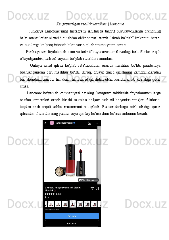 Kengaytirilgan reallik xaridlari | Lancome
          Funksiya   Lancome’ning   Instagram   sahifasiga   tashrif   buyuruvchilarga   brendning
ba’zi mahsulotlarini xarid qilishdan oldin virtual tarzda “sinab ko‘rish” imkonini beradi
va bu ularga ko‘proq ishonch bilan xarid qilish imkoniyatini beradi.
         Funksiyadan foydalanish oson va tashrif buyuruvchilar ilovadagi turli filtrlar orqali
o‘tayotgandek, turli xil soyalar bo‘ylab surishlari mumkin.
          Onlayn   xarid   qilish   ko'plab   iste'molchilar   orasida   mashhur   bo'lib,   pandemiya
boshlanganidan   beri   mashhur   bo'ldi.   Biroq,   onlayn   xarid   qilishning   kamchiliklaridan
biri shundaki, xaridor har doim ham xarid qilishdan oldin xaridni sinab ko'rishga qodir
emas.
          Lancome   bo'yanish   kompaniyasi  o'zining  Instagram  sahifasida  foydalanuvchilarga
telefon   kameralari   orqali   kirishi   mumkin   bo'lgan   turli   xil   bo'yanish   ranglari   filtrlarini
taqdim   etish   orqali   ushbu   muammoni   hal   qiladi.   Bu   xaridorlarga   sotib   olishga   qaror
qilishdan oldin ularning yuzida soya qanday ko'rinishini ko'rish imkonini beradi.
4.4-rasm
47 