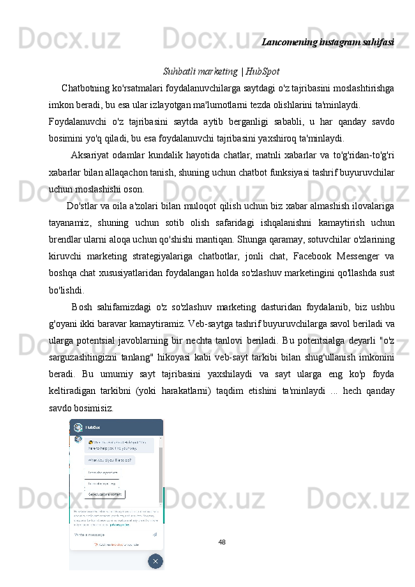 Lancomening instagram sahifasi
Suhbatli marketing | HubSpot
     Chatbotning ko'rsatmalari foydalanuvchilarga saytdagi o'z tajribasini moslashtirishga
imkon beradi, bu esa ular izlayotgan ma'lumotlarni tezda olishlarini ta'minlaydi.
Foydalanuvchi   o'z   tajribasini   saytda   aytib   berganligi   sababli,   u   har   qanday   savdo
bosimini yo'q qiladi, bu esa foydalanuvchi tajribasini yaxshiroq ta'minlaydi.
            Aksariyat   odamlar   kundalik   hayotida   chatlar,   matnli   xabarlar   va   to'g'ridan-to'g'ri
xabarlar bilan allaqachon tanish, shuning uchun chatbot funksiyasi tashrif buyuruvchilar
uchun moslashishi oson.
           Do'stlar va oila a'zolari bilan muloqot qilish uchun biz xabar almashish ilovalariga
tayanamiz,   shuning   uchun   sotib   olish   safaridagi   ishqalanishni   kamaytirish   uchun
brendlar ularni aloqa uchun qo'shishi mantiqan. Shunga qaramay, sotuvchilar o'zlarining
kiruvchi   marketing   strategiyalariga   chatbotlar,   jonli   chat,   Facebook   Messenger   va
boshqa chat xususiyatlaridan foydalangan holda so'zlashuv marketingini qo'llashda sust
bo'lishdi.
          Bosh   sahifamizdagi   o'z   so'zlashuv   marketing   dasturidan   foydalanib,   biz   ushbu
g'oyani ikki baravar kamaytiramiz. Veb-saytga tashrif buyuruvchilarga savol beriladi va
ularga   potentsial   javoblarning   bir   nechta   tanlovi   beriladi.   Bu   potentsialga   deyarli   "o'z
sarguzashtingizni   tanlang"   hikoyasi   kabi   veb-sayt   tarkibi   bilan   shug'ullanish   imkonini
beradi.   Bu   umumiy   sayt   tajribasini   yaxshilaydi   va   sayt   ularga   eng   ko'p   foyda
keltiradigan   tarkibni   (yoki   harakatlarni)   taqdim   etishini   ta'minlaydi   ...   hech   qanday
savdo bosimisiz.
48 