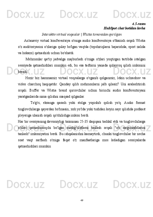 4.5-rasm
 HubSpot chat botidan lavha
Interaktiv virtual voqealar | Wistia tomonidan qurilgan
         An'anaviy virtual konferentsiya o'rniga audio konferentsiya o'tkazish orqali  Wistia
o'z auditoriyasini  o'zlariga qulay bo'lgan  vaqtda (topshiriqlarni  bajarishda, sport  zalida
va hokazo) qatnashish uchun bo'shatdi.
          Mehmonlar   qat'iy   jadvalga   majburlash   o'rniga   o'zlari   yoqtirgan   tartibda   istalgan
sessiyada   qatnashishlari   mumkin   edi,   bu   esa   tadbirni   yanada   qulayroq   qilish   imkonini
beradi.
          Hozir   biz   hammamiz   virtual   voqealarga   o'rganib   qolganmiz,   lekin   uchrashuv   va
video   charchoq   haqiqatdir.   Qanday   qilib   mehmonlarni   jalb   qilasiz?   Uni   aralashtirish
orqali.   Buffer   va   Wistia   brend   quruvchilar   uchun   birinchi   audio   konferentsiyani
yaratganlarida nima qilishni maqsad qilganlar.
          To'g'ri,   ekranga   qarash   yoki   stolga   yopishib   qolish   yo'q.   Audio   format
tinglovchilarga qayerdan bo'lmasin, xoh yo'lda yoki tushdan keyin sayr qilishda podkast
pleyeriga ulanish orqali qo'shilishga imkon berdi.
Har bir sessiyaning davomiyligi taxminan 25-35 daqiqani tashkil etdi va tinglovchilarga
o'zlari   qatnashmoqchi   bo'lgan   mashg'ulotlarni   tanlash   orqali   "o'z   sarguzashtlarini
tanlash" imkoniyatini berdi. Bu ishqalanishni kamaytirdi, chunki tinglovchilar bir necha
soat   vaqt   sarflash   o'rniga   faqat   o'z   manfaatlariga   mos   keladigan   sessiyalarda
qatnashishlari mumkin  
49 