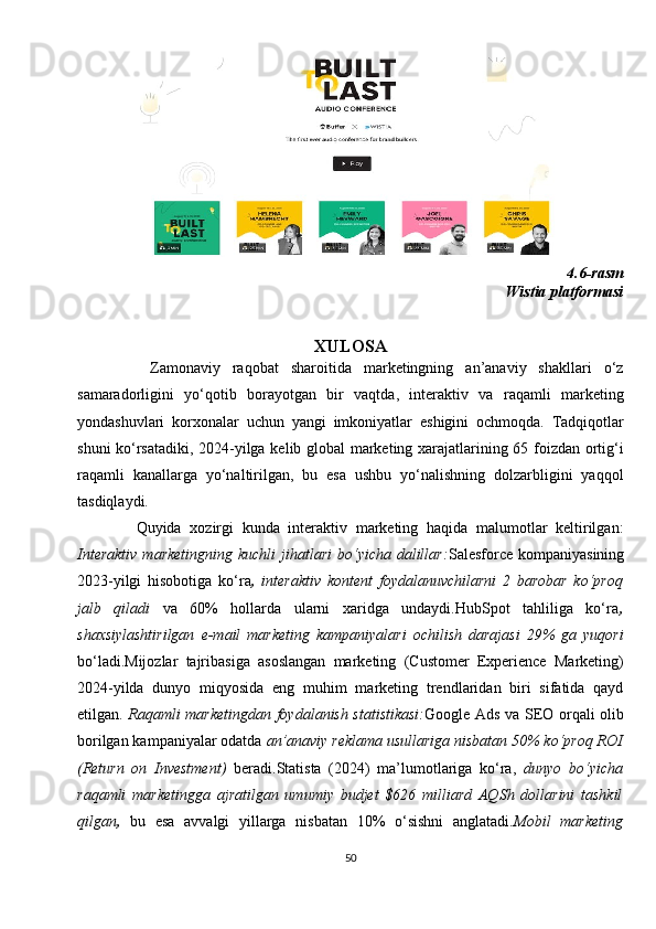 4.6-rasm
Wistia platformasi
XULOSA
            Zamonaviy   raqobat   sharoitida   marketingning   an’anaviy   shakllari   o‘z
samaradorligini   yo‘qotib   borayotgan   bir   vaqtda,   interaktiv   va   raqamli   marketing
yondashuvlari   korxonalar   uchun   yangi   imkoniyatlar   eshigini   ochmoqda.   Tadqiqotlar
shuni ko‘rsatadiki, 2024-yilga kelib global  marketing xarajatlarining 65 foizdan ortig‘i
raqamli   kanallarga   yo‘naltirilgan,   bu   esa   ushbu   yo‘nalishning   dolzarbligini   yaqqol
tasdiqlaydi.
              Quyida   xozirgi   kunda   interaktiv   marketing   haqida   malumotlar   keltirilgan:
Interaktiv   marketingning  kuchli  jihatlari  bo‘yicha dalillar: Salesforce kompaniyasining
2023-yilgi   hisobotiga   ko‘ra ,   interaktiv   kontent   foydalanuvchilarni   2   barobar   ko‘proq
jalb   qiladi   va   60%   hollarda   ularni   xaridga   undaydi.HubSpot   tahliliga   ko‘ra ,
shaxsiylashtirilgan   e-mail   marketing   kampaniyalari   ochilish   darajasi   29%   ga   yuqori
bo‘ladi.Mijozlar   tajribasiga   asoslangan   marketing   (Customer   Experience   Marketing)
2024-yilda   dunyo   miqyosida   eng   muhim   marketing   trendlaridan   biri   sifatida   qayd
etilgan.   Raqamli marketingdan foydalanish statistikasi: Google Ads va SEO orqali olib
borilgan kampaniyalar odatda  an’anaviy reklama usullariga nisbatan 50% ko‘proq ROI
(Return   on   Investment)   beradi.Statista   (2024)   ma’lumotlariga   ko‘ra,   dunyo   bo‘yicha
raqamli   marketingga   ajratilgan   umumiy   budjet   $626   milliard   AQSh   dollarini   tashkil
qilgan ,   bu   esa   avvalgi   yillarga   nisbatan   10%   o‘sishni   anglatadi .Mobil   marketing
50 