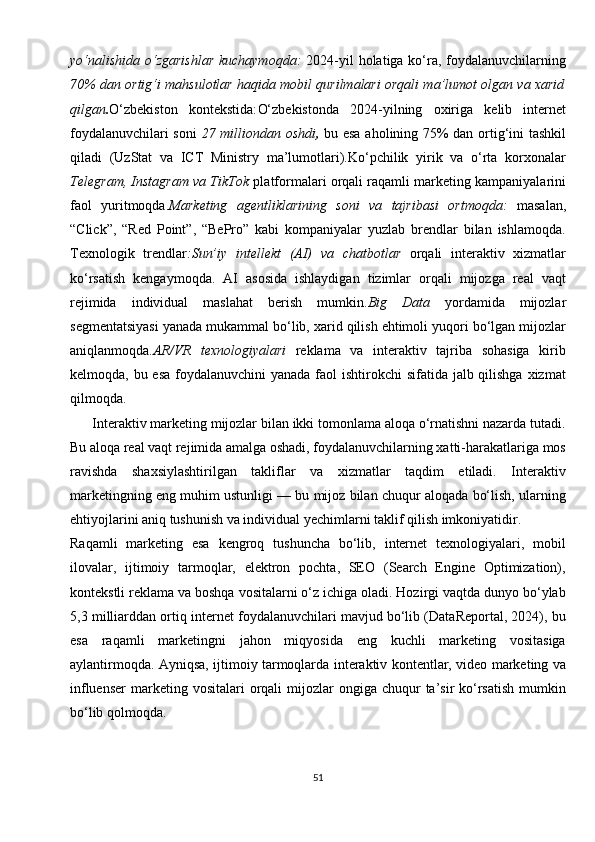 yo‘nalishida o‘zgarishlar  kuchaymoqda:   2024-yil holatiga ko‘ra, foydalanuvchilarning
70% dan ortig‘i mahsulotlar haqida mobil qurilmalari orqali ma’lumot olgan va xarid
qilgan . O‘zbekiston   kontekstida: O‘zbekistonda   2024-yilning   oxiriga   kelib   internet
foydalanuvchilari soni   27 milliondan oshdi ,   bu esa aholining 75% dan ortig‘ini tashkil
qiladi   (UzStat   va   ICT   Ministry   ma’lumotlari).Ko‘pchilik   yirik   va   o‘rta   korxonalar
Telegram, Instagram va TikTok  platformalari orqali raqamli marketing kampaniyalarini
faol   yuritmoqda. Marketing   agentliklarining   soni   va   tajribasi   ortmoqda:   masalan,
“Click”,   “Red   Point”,   “BePro”   kabi   kompaniyalar   yuzlab   brendlar   bilan   ishlamoqda.
Texnologik   trendlar : Sun’iy   intellekt   (AI)   va   chatbotlar   orqali   interaktiv   xizmatlar
ko‘rsatish   kengaymoqda.   AI   asosida   ishlaydigan   tizimlar   orqali   mijozga   real   vaqt
rejimida   individual   maslahat   berish   mumkin. Big   Data   yordamida   mijozlar
segmentatsiyasi yanada mukammal bo‘lib, xarid qilish ehtimoli yuqori bo‘lgan mijozlar
aniqlanmoqda. AR/VR   texnologiyalari   reklama   va   interaktiv   tajriba   sohasiga   kirib
kelmoqda, bu esa foydalanuvchini  yanada faol  ishtirokchi sifatida jalb qilishga xizmat
qilmoqda.
      Interaktiv marketing mijozlar bilan ikki tomonlama aloqa o‘rnatishni nazarda tutadi.
Bu aloqa real vaqt rejimida amalga oshadi, foydalanuvchilarning xatti-harakatlariga mos
ravishda   shaxsiylashtirilgan   takliflar   va   xizmatlar   taqdim   etiladi.   Interaktiv
marketingning eng muhim ustunligi — bu mijoz bilan chuqur aloqada bo‘lish, ularning
ehtiyojlarini aniq tushunish va individual yechimlarni taklif qilish imkoniyatidir.
Raqamli   marketing   esa   kengroq   tushuncha   bo‘lib,   internet   texnologiyalari,   mobil
ilovalar,   ijtimoiy   tarmoqlar,   elektron   pochta,   SEO   (Search   Engine   Optimization),
kontekstli reklama va boshqa vositalarni o‘z ichiga oladi. Hozirgi vaqtda dunyo bo‘ylab
5,3 milliarddan ortiq internet foydalanuvchilari mavjud bo‘lib (DataReportal, 2024), bu
esa   raqamli   marketingni   jahon   miqyosida   eng   kuchli   marketing   vositasiga
aylantirmoqda. Ayniqsa, ijtimoiy tarmoqlarda interaktiv kontentlar, video marketing va
influenser  marketing vositalari   orqali   mijozlar  ongiga  chuqur   ta’sir  ko‘rsatish   mumkin
bo‘lib qolmoqda.
51 