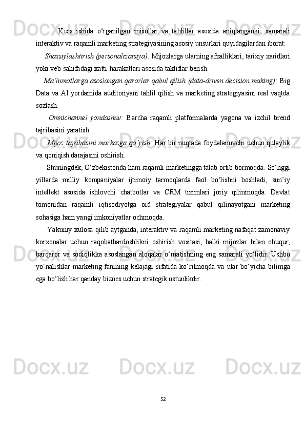             Kurs   ishida   o‘rganilgan   misollar   va   tahlillar   asosida   aniqlanganki,   samarali
interaktiv va raqamli marketing strategiyasining asosiy unsurlari quyidagilardan iborat:
      Shaxsiylashtirish (personalizatsiya):  Mijozlarga ularning afzalliklari, tarixiy xaridlari
yoki veb-sahifadagi xatti-harakatlari asosida takliflar berish.
      Ma’lumotlarga asoslangan qarorlar qabul qilish (data-driven decision making):  Big
Data va AI yordamida auditoriyani tahlil qilish va marketing strategiyasini real vaqtda
sozlash.
        Omnichannel   yondashuv:   Barcha   raqamli   platformalarda   yagona   va   izchil   brend
tajribasini yaratish.
          Mijoz tajribasini markazga qo‘yish:   Har bir nuqtada foydalanuvchi uchun qulaylik
va qoniqish darajasini oshirish.
      Shuningdek, O‘zbekistonda ham raqamli marketingga talab ortib bormoqda. So‘nggi
yillarda   milliy   kompaniyalar   ijtimoiy   tarmoqlarda   faol   bo‘lishni   boshladi,   sun’iy
intellekt   asosida   ishlovchi   chatbotlar   va   CRM   tizimlari   joriy   qilinmoqda.   Davlat
tomonidan   raqamli   iqtisodiyotga   oid   strategiyalar   qabul   qilinayotgani   marketing
sohasiga ham yangi imkoniyatlar ochmoqda.
         Yakuniy xulosa qilib aytganda, interaktiv va raqamli marketing nafaqat zamonaviy
korxonalar   uchun   raqobatbardoshlikni   oshirish   vositasi,   balki   mijozlar   bilan   chuqur,
barqaror   va   sodiqlikka   asoslangan   aloqalar   o‘rnatishning   eng   samarali   yo‘lidir.   Ushbu
yo‘nalishlar  marketing fanining kelajagi  sifatida  ko‘rilmoqda va  ular  bo‘yicha bilimga
ega bo‘lish har qanday biznes uchun strategik ustunlikdir.
   
 
52 