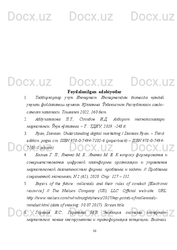 Fоydаlаnilgаn   аdаbiyotlаr
1.Тадбиркорлар   учун   Интернет.   Интернетдан   бизнесда   қандай	
унумли фойдаланиш мумкин. Қўлланма. Ўзбекистон Республикаси савдо-
саноат палатаси. Тошкент 2022, 160 бет.
2.	
Абдухалилова	 	Л.Т.,	 	Сохибов	 	И.Д.	 	Ахборот	 	технологиялари	
маркетинги. Ўқув қўлланма. – T.: TДИУ, 2019. -248 б.
3.	
Ryan, Damian. Understanding digital marketing / Damian Ryan. – Third	
edition.	 pages	 cm.	 ISBN	 978-0-7494-7102-6	 (paperback)	 – ISBN	 978-0-7494-	
7103-3 	(ebook).
4.	
Багиев   Г.   Л.,   Яненко   М.   Б.,   Яненко   М.   Е.   К   вопросу   формирования   и	
совершенствования   цифровой   платформы   организации   и   управления
маркетинговой   деятельностью   фирмы:   проблемы   и   задачи	 //   Проблемы	
современной экономики, N 2 (62), 2020. Стр: 127 – 132
5.	
Buyers	 of	 the	 future:	 millenials	 and	 their	 rules	 of	 conduct	 [Electronic	
resource]	 	// 	The	 	Nielsen	 	Company	 	(US),	 	LLC.	 	Official	 	web-site.	 	URL:	
http://www.nielsen.com/ru/ru/insights/news/2017/key-points-of-millennials-
mindset.html (date of viewing: 30.07.2017). Screen title
6.	
Горевая   Е.С.,   Гаранина   М.В.   Эволюция   системы   интернет-	
маркетинга:   новые  инструменты   и  трансформация  концепции.  Business.
53 