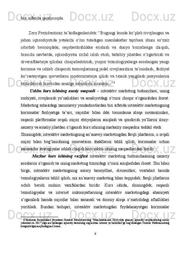 biri sifаtidа qаrаlmоqdа.
       Zеrо Prеzidеntimiz tа’kidlаgаnlаridеk: “Bugungi kundа ko‘plаb rivоjlаngаn vа
jаhоn   iqtisоdiyotidа   yetakchi   o‘rin   tutаdigаn   mаmlаkаtlаr   tаjribаsi   shuni   so‘zsiz
isbоtlаb   bеrmоqdаki,   rаqоbаtdоshlikkа   erishish   vа   dunyo   bоzоrlаrigа   chiqish,
birinchi   nаvbаtdа,   iqtisоdiyotni   izchil   islоh   etish,   tаrkibiy   jihаtdаn   o‘zgаrtirish   vа
divеrsifikаtsiya qilishni chuqurlаshtirish, yuqоri tехnоlоgiyalаrgа аsоslаngаn yangi
kоrхоnа vа ishlаb chiqаrish tаrmоqlаrining jаdаl  rivоjlаnishini	 tа’minlаsh,	 fаоliyat	
ko‘rsаtаyotgаn	 quvvаtlаrni	 mоdеrnizаtsiya	 qilish	 vа  tехnik   yangilаsh   jаrаyonlаrini	
tеzlаshtirish	 hisоbidаn аmаlgа	 оshirilishi mumkin...”1
          Ushbu   kurs   ishining   asosiy   maqsadi   –   interaktiv   marketing   tushunchasi,   uning
mohiyati, rivojlanish   yo‘nalishlari   va amaliyotdagi   o‘rnini  chuqur   o‘rganishdan  iborat.
Marketing sohasidagi zamonaviy yondashuvlardan biri sifatida interaktiv marketingning
korxonalar   faoliyatiga   ta’siri,   mijozlar   bilan   ikki   tomonlama   aloqa   mexanizmlari,
raqamli   platformalar   orqali   mijoz   ehtiyojlarini   aniqlash   va   qondirish   yo‘llarini   ilmiy-
nazariy va amaliy jihatdan o‘rganish kurs ishining markaziy maqsadini tashkil etadi.
Shuningdek, interaktiv marketingning an’anaviy marketingdan farqli jihatlarini, u orqali
mijoz   bilan   bog‘lanishning   innovatsion   shakllarini   tahlil   qilish,   korxonalar   uchun
samarador strategiyalar ishlab chiqish ham ushbu ishning maqsadlaridan biridir.
          Mazkur   kurs   ishining   vazifasi   interaktiv   marketing   tushunchasining   nazariy
asoslarini o‘rganish va uning marketing tizimidagi o‘rnini aniqlashdan iborat. Shu bilan
birga,   interaktiv   marketingning   asosiy   tamoyillari,   elementlari,   vositalari   hamda
texnologiyalarini tahlil qilish, uni an’anaviy marketing bilan taqqoslab, farqli jihatlarini
ochib   berish   muhim   vazifalardan   biridir.   Kurs   ishida,   shuningdek,   raqamli
texnologiyalar   va   internet   imkoniyatlarining   interaktiv   marketingdagi   ahamiyati
o‘rganiladi   hamda   mijozlar   bilan   samarali   va   doimiy   aloqa   o‘rnatishdagi   afzalliklari
yoritiladi.   Bundan   tashqari,   interaktiv   marketingdan   foydalanayotgan   korxonalar
1
  O’zbekiston   Respublikasi   Prezidenti   Shavkat   Mirziyoyevning   “Mamlakatimizni   2016-yilda   ijtimoiy   iqtisodiy   rivojlanishning   asosiy
yakunlari va 2017 yilga mo’ljallangan iqtisodiy dasturning eng muhim ustuvor yo’nalishlari”ga bag’ishlangan Vazirlar Mahkamasining
kengaytirilgan majlisidagi ma’ruzasi.
8 