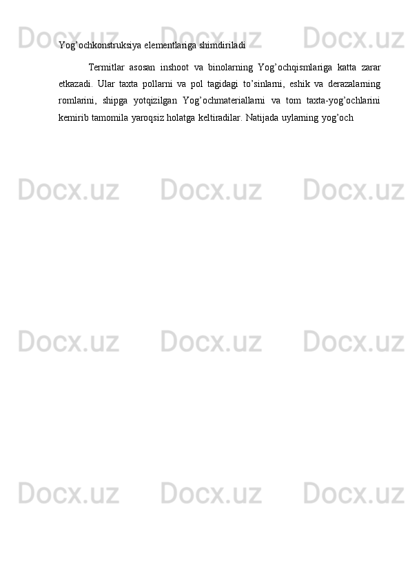 Yog’ochkonstruksiya   elementlariga   shimdiriladi
Termitlar   asosan   inshoot   va   binolarning   Yog’ochqismlariga   katta   zarar
etkazadi.   Ular   taxta   pollarni   va   pol   tagidagi   to’sinlarni,   eshik   va   derazalarning
romlarini,   shipga   yotqizilgan   Yog’ochmateriallarni   va   tom   taxta-yog’ochlarini
kemirib   tamomila   yaroqsiz   holatga   keltiradilar.   Natijada   uylarning   yog’och 