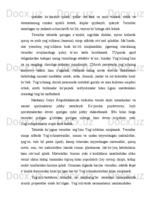 qismlari   bo’shashib   qoladi,   pollar   cho’kadi   va   sinib   tushadi,   eshik   va
derazalarning   romlari   ajralib   ketadi,   shiplar   qiyshayib,   qulaydi.   Termitlar
zararlagan   uy   yashash   uchun   havfli   bo’lib,   vayron bo’lishiga   olib   keladi.
Termitlar   tabiatda   qurugan   o’simlik,   ingichka   shohlar,   ayrim   hollarda
quruq   va yirik yog’ochlarni (tanasini) oziqa   sifatida iste’mol  qiladilar. Ma’lumki,
ular   yumshoq   yog’ochlarni   hush   ko’rib   oziqlanadilar,   jigarrang   chirishning
termitlar   rivojlanishiga   ijobiy   ta’siri   katta   hisoblanadi.   YUqorida   qayd
etilganlardan   tashqari   uning   termitlarga   attraktiv   ta’siri,   bunday   Yog’ochsog’lom
va   oq   rangdagi   chirishga   nisbatan   yumshoqdir.   CHirish   jarayonida   yog’ochning
kimyoviy   tarkibi   ham   o’zgaradi,   Natijada   uning   suvda   eruvchi   fraksiyalari
tarkibidagi   mineral   moddalar   ortadi,   sirka,   chumoli,   yantar   va   sut   kislotalar   hosil
bo’ladi.   Yog’ochning   chirish   jarayonida   metoksil   guruhi   va   uran   kislotasi   miqdori
ortadi,   azotli   birikmalar   ko’payadi,   ssellyulozalar   bilan   lignin   malekulalari
orasidagi   bog’lar   zaiflashadi
Markaziy   Osiyo   Respublikalarida   turkiston   termiti   aholi   xonadonlari   va
sanoat   qurilmalarini   jiddiy   zararlaydi.   Ko’pincha   poydevorsiz,   loyli
qorishmalardan   devori   qurilgan   uylar   jiddiy   shikastlanadi.   SHu   bilan   birga
termitlar   pishgan   g’ishtdan   qurilgan   uylarga   ham   devor   tirqishlari   yoki
Yog’ochqurilmalar orqali   kirib keladi.
Tabiatda   ko’pgina   termitlar   sog’lom   Yog’ochbilan   oziqlanadi.   Termitlar
ozuqa   sifatida   Yog’ochmateriallar,   somon   va   undan   tayyorlangan   mahsulotlar,
qog’oz,   turli   hil   paxta   (ipak),   kanop   tolasidan   tayyorlangan   materiallar,   quruq
meva,   non,   teri   mahsulotlari   hamda   rezina,   plastmassa,   lak-bo’yoq   kabelьlarini
ham   iste’mol   qiladi.   Materiallar,   buyum   yoki   o’simliklarni   zararlashdan   oldin
termit   ularni   tashqi   tomondan   tuproq   bilan   yopishtirib   (loy   suvoq)   chiqib,   tashqi
muhit   omillaridan   himoya   qiladi. Umuman   olganda   barcha   termitlar, odatda   faqat
o’simlik   dunyosidan   hosil   bo’lgan   har-hil   Yog’ochmahsulotlari   bilan   oziqlanadi.
Yog’och-taxtalarni   termitlar   va   zamburug’lar   zararidan   himoyalashda
xromli   preparatlar   sinab   ko’rilgan.   Yog’och-taxta   namunalarini   namlanishdan 