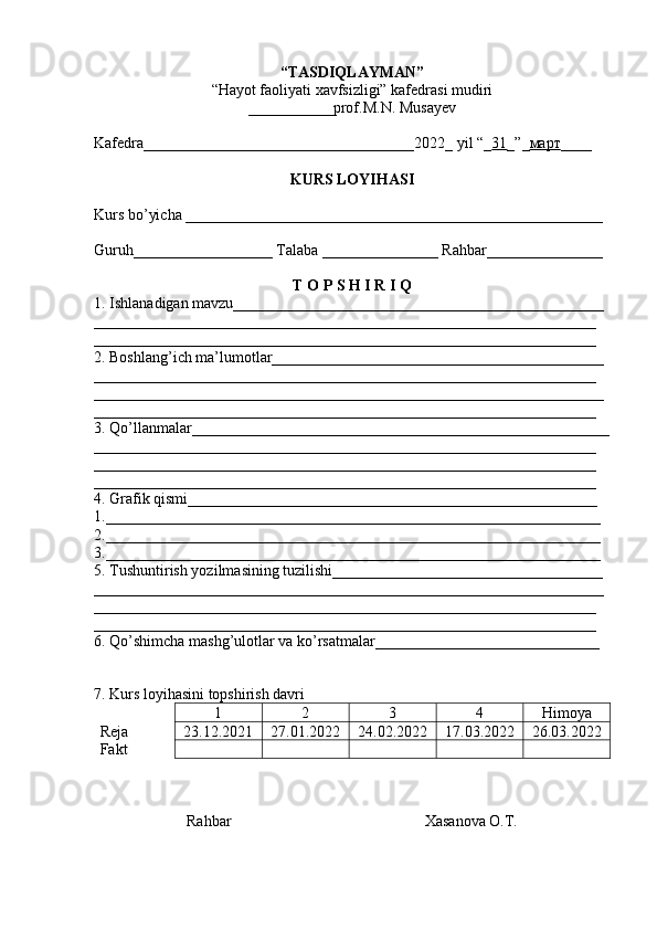 “TASDIQLAYMAN”
“Hayot faoliyati xavfsizligi” kafedrasi mudiri
___________ prof. M.N. Musayev
Kafedra___________________________________202 2 _ yil “_ 31 _”_ март ____
KURS LOYIHASI
Kurs bo’yicha ______________________________________________________
Guruh__________________ Talaba _______________ Rahbar_______________
T O P S H I R I Q
1. Ishlanadigan mavzu________________________________________________
_________________________________________________________________
_________________________________________________________________
2. Boshlang’ich ma’lumotlar___________________________________________
_________________________________________________________________
__________________________________________________________________
_________________________________________________________________
3. Qo’llanmalar______________________________________________________
_________________________________________________________________
_________________________________________________________________
_________________________________________________________________
4. Grafik qismi_____________________________________________________
1.________________________________________________________________
2.________________________________________________________________
3.________________________________________________________________
5. Tushuntirish yozilmasining tuzilishi___________________________________
__________________________________________________________________
_________________________________________________________________
_________________________________________________________________
6. Qo’shimcha mashg’ulotlar va ko’rsatmalar_____________________________
7. Kurs loyihasini topshirish davri
1 2 3 4 Himoya
Reja  23.12.2021 27.01.2022 24.02.2022 17.03.2022 26.03.2022
Fakt
Rahbar                                                   Х asanova O.T. 