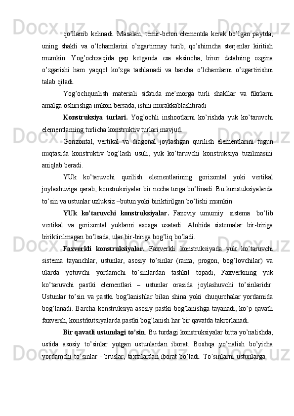 qo’llanib   kelinadi.   Masalan,   temir-beton   elementda   kerak   bo’lgan   paytda,
uning   shakli   va   o’lchamlarini   o’zgartirmay   turib,   qo’shimcha   sterjenlar   kiritish
mumkin.   Yog’ochxaqida   gap   ketganda   esa   aksincha,   biror   detalning   ozgina
o’zgarishi   ham   yaqqol   ko’zga   tashlanadi   va   barcha   o’lchamlarni   o’zgartirishni
talab   qiladi.
Yog’ochqurilish   materiali   sifatida   me’morga   turli   shakllar   va   fikrlarni
amalga   oshirishga   imkon   bersada,   ishni murakkablashtiradi
Konstruksiya   turlari.   Yog’ochli   inshootlarni   ko’rishda   yuk   ko’taruvchi
elementlarning   turlicha   konstruktiv   turlari   mavjud.
Gorizontal,   vertikal   va   diagonal   joylashgan   qurilish   elementlarini   tugun
nuqtasida   konstruktiv   bog’lash   usuli,   yuk   ko’taruvchi   konstruksiya   tuzilmasini
aniqlab beradi.
YUk   ko’taruvchi   qurilish   elementlarining   gorizontal   yoki   vertikal
joylashuviga   qarab,   konstruksiyalar   bir   necha   turga   bo’linadi.   Bu   konstuksiyalarda
to’sin va ustunlar uzluksiz –butun yoki biriktirilgan bo’lishi   mumkin.
YUk   ko’taruvchi   konstruksiyalar.   Fazoviy   umumiy   sistema   bo’lib
vertikal   va   gorizontal   yuklarni   asosga   uzatadi.   Alohida   sistemalar   bir-biriga
biriktirilmagan   bo’lsada,   ular   bir-biriga   bog’liq   bo’ladi.
Faxverkli   konstruksiyalar.   Faxverkli   konstruksiyada   yuk   ko’taruvchi
sistema   tayanchlar,   ustunlar,   asosiy   to’sinlar   (rama,   progon,   bog’lovchilar)   va
ularda   yotuvchi   yordamchi   to’sinlardan   tashkil   topadi,   Faxverkning   yuk
ko’taruvchi   pastki   elementlari   –   ustunlar   orasida   joylashuvchi   to’sinlaridir.
Ustunlar   to’sin   va   pastki   bog’lanishlar   bilan   shina   yoki   chuqurchalar   yordamida
bog’lanadi.   Barcha   konstruksiya   asosiy   pastki   bog’lanishga   tayanadi,   ko’p   qavatli
faxversh,   konstrkutsiyalarda   pastki   bog’lanish   har   bir   qavatda   takrorlanadi.
Bir qavatli ustundagi to’sin . Bu turdagi konstruksiyalar bitta yo’nalishda,
ustida   asosiy   to’sinlar   yotgan   ustunlardan   iborat.   Boshqa   yo’nalish   bo’yicha
yordamchi   to’sinlar   -   bruslar,   taxtalardan   iborat   bo’ladi.   To’sinlarni   ustunlarga 