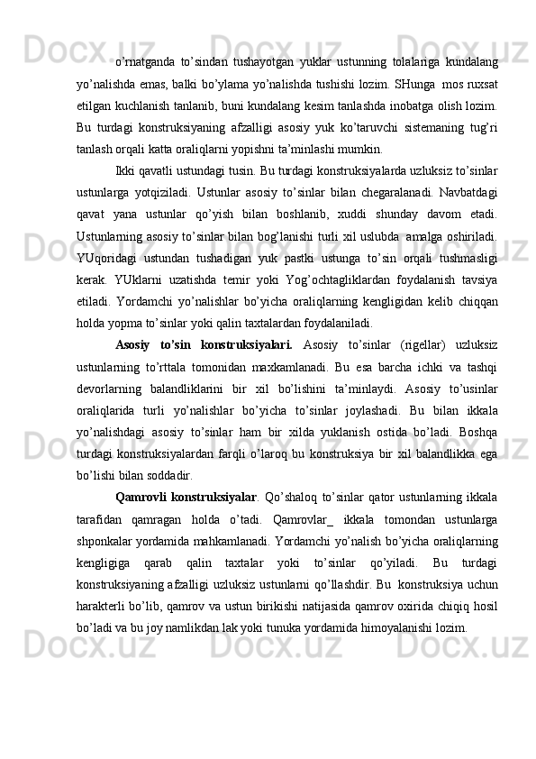 o’rnatganda   to’sindan   tushayotgan   yuklar   ustunning   tolalariga   kundalang
yo’nalishda   emas,   balki   bo’ylama   yo’nalishda   tushishi   lozim.   SHunga   mos   ruxsat
etilgan kuchlanish tanlanib, buni kundalang kesim tanlashda inobatga   olish   lozim.
Bu   turdagi   konstruksiyaning   afzalligi   asosiy   yuk   ko’taruvchi   sistemaning   tug’ri
tanlash   orqali   katta   oraliqlarni   yopishni   ta’minlashi   mumkin.
Ikki qavatli ustundagi tusin. Bu turdagi konstruksiyalarda uzluksiz to’sinlar
ustunlarga   yotqiziladi.   Ustunlar   asosiy   to’sinlar   bilan   chegaralanadi.   Navbatdagi
qavat   yana   ustunlar   qo’yish   bilan   boshlanib,   xuddi   shunday   davom   etadi.
Ustunlarning   asosiy   to’sinlar   bilan   bog’lanishi   turli   xil   uslubda   amalga   oshiriladi.
YUqoridagi   ustundan   tushadigan   yuk   pastki   ustunga   to’sin   orqali   tushmasligi
kerak.   YUklarni   uzatishda   temir   yoki   Yog’ochtagliklardan   foydalanish   tavsiya
etiladi.   Yordamchi   yo’nalishlar   bo’yicha   oraliqlarning   kengligidan   kelib   chiqqan
holda   yopma   to’sinlar   yoki   qalin   taxtalardan   foydalaniladi.
Asosiy   to’sin   konstruksiyalari.   Asosiy   to’sinlar   (rigellar)   uzluksiz
ustunlarning   to’rttala   tomonidan   maxkamlanadi.   Bu   esa   barcha   ichki   va   tashqi
devorlarning   balandliklarini   bir   xil   bo’lishini   ta’minlaydi.   Asosiy   to’usinlar
oraliqlarida   turli   yo’nalishlar   bo’yicha   to’sinlar   joylashadi.   Bu   bilan   ikkala
yo’nalishdagi   asosiy   to’sinlar   ham   bir   xilda   yuklanish   ostida   bo’ladi.   Boshqa
turdagi   konstruksiyalardan   farqli   o’laroq   bu   konstruksiya   bir   xil   balandlikka   ega
bo’lishi   bilan   soddadir.
Qamrovli   konstruksiyalar .   Qo’shaloq   to’sinlar   qator   ustunlarning   ikkala
tarafidan   qamragan   holda   o’tadi.   Qamrovlar_   ikkala   tomondan   ustunlarga
shponkalar   yordamida   mahkamlanadi.   Yordamchi   yo’nalish   bo’yicha   oraliqlarning
kengligiga   qarab   qalin   taxtalar   yoki   to’sinlar   qo’yiladi.   Bu   turdagi
konstruksiyaning   afzalligi   uzluksiz   ustunlarni   qo’llashdir.   Bu   konstruksiya   uchun
harakterli bo’lib, qamrov va ustun birikishi natijasida qamrov oxirida   chiqiq   hosil
bo’ladi   va   bu   joy   namlikdan   lak   yoki   tunuka   yordamida   himoyalanishi   lozim. 