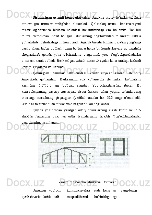 Biriktirilgan   ustunli   konstruksiyalar.   Uzluksiz   asosiy   to’sinlar   uzluksiz
biriktirilgan   ustunlar   oralig’idan   o’tkaziladi.   Qo’shaloq   ustunli   konstruksiyani
teskari   ag’darganda   birikkan   holatdagi   konstruksiyaga   ega   bo’lamiz.   Har   biri
to’rtta   elementdan   iborat   bo’lgan   ustunlarning   bog’lovchilari   to’sinlarni   ikkala
yo’nalishda   joylashishiga   imkon   beradi.   Agarda   birorta   binoga   nisbatan   yong’inga
qarshi   chora   tadbir   qo’llash   lozim   bo’lsa,   u   holda   bu   konstruksiyani   qo’llanilishi
chegaralanib   qoladi,   ya’ni   o’lchamlarni   o’zgartirish   yoki   Yog’ochprokladkalar
o’rnatish kerak bo’ladi. Biriktirilgan ustunli konstruksiyalar katta   oraliqli   karkasli
konstruksiyalarda   ko’llaniladi.
Qovurg’ali   tizimlar.   Bu   turdagi   konstruksiyalar   asosan,   shimoliy
Amerikada   qo’llaniladi.   Karkasining   yuk   ko’taruvchi   elementlari   ko’ndalang
kesimlari   5,0*10,0   sm   bo’lgan   standart   Yog’ochtaxtalardan   iborat.   Bu
konstruksiyaning   yasosiy   xususiyati   devor   karkasi   bilan   yopma   to’sinlarining
orasidagi   masofaning   qisqaligidir   (vertikal   taxtalar   har   60,0   smga   o’rnatiladi).
Ustunlar   to’sinlar   bilan mixlar   yoki   nagellar bilan bog’lanadi.
Quyida   yog’ochdan   yasalgan   oddiy   fermalarning   shakli   keltirilgan   6.7-
shaklda   fermaning   ustki   va   ostki   tasmalarining   tarkibli   Yog’ochtaxtalardan
bajarilganligi tasvirlangan.
1-   rasm.   Yog’ochkonstruksiyali   fermalar.
Umuman yog’och konstruksiyalari juda keng va rang-barng
qurilish   variantlarida, turli maqsadlihamda ko’rinishga ega 