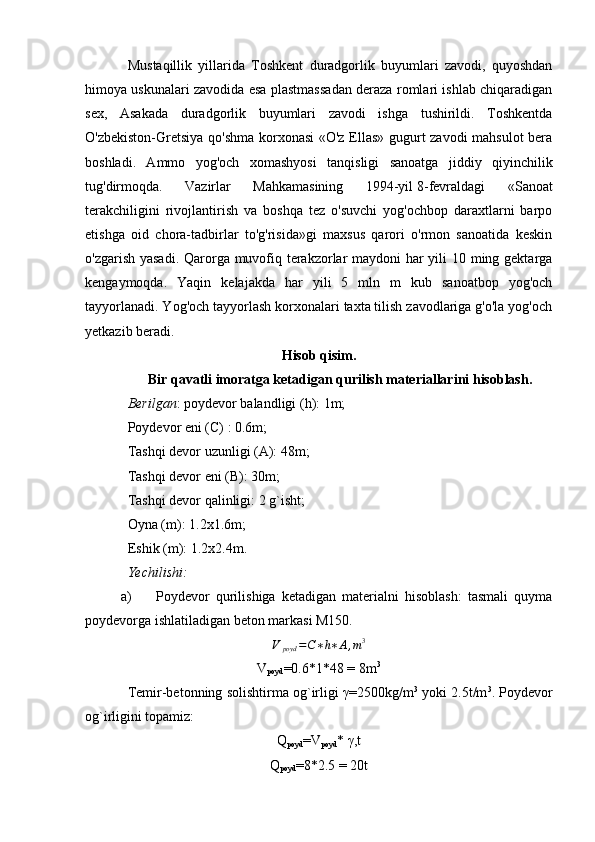 Mustaqillik   yillarida   Toshkent   duradgorlik   buyumlari   zavodi,   quyoshdan
himoya uskunalari zavodida esa plastmassadan deraza romlari ishlab chiqaradigan
sex,   Asakada   duradgorlik   buyumlari   zavodi   ishga   tushirildi.   Toshkentda
O'zbekiston-Gretsiya qo'shma korxonasi  «O'z Ellas» gugurt zavodi mahsulot bera
boshladi.   Ammo   yog'och   xomashyosi   tanqisligi   sanoatga   jiddiy   qiyinchilik
tug'dirmoqda.   Vazirlar   Mahkamasining   1994-yil   8-fevraldagi   «Sanoat
terakchiligini   rivojlantirish   va   boshqa   tez   o'suvchi   yog'ochbop   daraxtlarni   barpo
etishga   oid   chora-tadbirlar   to'g'risida»gi   maxsus   qarori   o'rmon   sanoatida   keskin
o'zgarish yasadi.  Qarorga muvofiq terakzorlar  maydoni  har  yili 10 ming gektarga
kengaymoqda.   Yaqin   kelajakda   har   yili   5   mln   m   kub   sanoatbop   yog'och
tayyorlanadi. Yog'och tayyorlash korxonalari taxta tilish zavodlariga g'o'la yog'och
yetkazib beradi. 
Hisob qisim.
Bir qavatli imoratga ketadigan qurilish materiallarini hisoblash.
Berilgan : poydevor balandligi (h): 1m; 
Poydevor eni (C) : 0.6m; 
Tashqi devor uzunligi (A): 48m;
Tashqi devor eni (B): 30m;
Tashqi devor qalinligi: 2 g`isht;
Oyna (m): 1.2x1.6m;
Eshik (m): 1.2x2.4m.
Yechilishi:
a) Poydevor   qurilishiga   ketadigan   materialni   hisoblash:   tasmali   quyma
poydevorga ishlatiladigan beton markasi M150.
V
poyd = C ∗ h ∗ A , m 3
V
poyd =0.6*1*48 = 8m 3
Temir-betonning solishtirma og`irligi γ=2500kg/m 3
 yoki 2.5t/m 3
. Poydevor
og`irligini topamiz:
Q
poyd =V
poyd * γ,t
Q
poyd =8*2.5 = 20t 