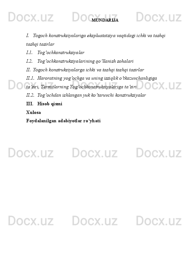 MUNDARIJA
I. Yogoch konstruksiyalariga ekspluatatsiya vaqtidagi ichki va tashqi 
tashqi tasirlar
I.1. Yog’ochkonstruksiyalar
I.2. Yog’ochkonstruksiyalarining   qo’llanish   sohalari
II. Yogoch konstruksiyalarga ichki va tashqi tashqi tasirlar
II.1. Haroratning   yog’ochga   va   uning   issiqlik   o’tkazuvchanligiga  
ta’siri.  Termitlarning   Yog’ochkonstruksiyalariga   ta’siri
II.2. Yog’ochdan   ishlangan   yuk   ko’taruvchi   konstruksiyalar
III. Hisob qismi
Xulosa
Foydalanilgan adabiyotlar ro’yhati 