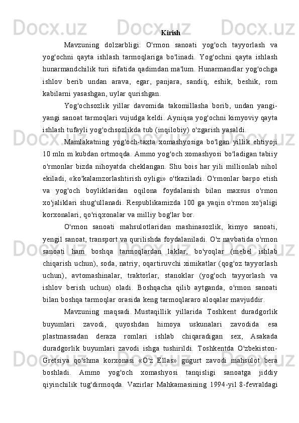 Kirish
Ma vz un i n g   d ol z ar bl i g i :     O' r m on   sa no at i   yo g' oc h   t a yy or l as h   va
yo g' oc hn i   qa yt a   i sh l a sh   t a r m o ql ar i g a   b o' l i na di .   Y og 'o ch ni   q ay t a   i sh l a sh
hu na r m a nd ch i l i k   t u r i   s i f at i d a   qa di m d an   m a 'l um .   H un ar m a nd l a r   y og 'o ch ga
i s hl ov   ber i b   u nd an   a r a va ,   e gar ,   pa nj ar a,   s an di q,   e sh i k ,   b es hi k,   r om
ka bi l a r ni  y as as hg an ,  u yl ar  q ur i sh ga n.  
Yo g' oc hs oz l i k   yi l l ar   da vo m i da   t ak om i l l a sh a   bor i b ,   un da n   ya ng i -
ya ng i   sa no at  t ar m oq l ar i   vu j u dg a  ke l d i .  A yn i q sa  y og 'o ch ni  k i m yo vi y  qa yt a
i s hl as h   t uf ay l i  y og 'o ch so zl i k da  t ub  ( i nq i l ob i y)  o 'z ga r i sh   ya sa l d i .
Ma m l ak at ni ng   y og 'o ch - t ax t a   x om as hy os i g a   b o' l g an   y i l l i k   eh t i yo j i
10   m l n   m   ku bd an   or t m o qd a.   Am m o   yo g' oc h   xo m a sh yo si   bo 'l ad i g an   t ab i i y
o' r m onl ar   b i z da   n i h oy at da   ch ek l a ng an .   S hu   b oi s   ha r   yi l i   m i l l i o nl a b   n i h ol
ek i l ad i ,   «k o' ka l a m z or l a sh t i r i sh   oy l i gi »   o 't ka zi l a di .   O 'r m o nl ar   b ar po   et i s h
va   yo g' oc h   bo yl i k l ar i d an   oq i l on a   f oy da l a ni sh   b i l an   m a xs us   o' r m on
xo 'j al i k l a r i   sh ug 'u l l an ad i .   R es pu bl i k am i z da   1 00   ga   ya qi n   o 'r m o n   x o' j a l i gi
kor xo na l a r i ,  qo 'r i qx on al ar  v a  m i l l i y  bo g' l a r   bor .  
O' r m on   sa no at i   m a hs ul ot l a r i da n   m as hi na so zl i k ,   ki m yo   sa no at i ,
ye ng i l   sa no at ,   t r an sp or t   v a   q ur i l i sh da   f o yd al an i l ad i .   O 'z   n av ba t i da   o' r m on
sa no at i   ha m   bo sh qa   t ar m oq l ar da n   l a kl ar ,   bo 'y oq l a r   ( m eb el   i sh l a b
ch i q ar i s h   u ch un) ,   so da ,   n at r i y,   o qar t i r uv ch i   xi m i ka t l ar   ( qo g' oz   t a yy or l as h
uc hu n) ,   a vt om as hi na l a r ,   t r a kt or l ar ,   s t a no kl ar   ( y og 'o ch   t ay yor l a sh   v a
i s hl ov   ber i s h   u ch un )   ol a di .   B os hq ac ha   q i l i b   a yt ga nd a,   o'r m o n   sa no at i
bi l a n  bo sh qa   t a r m oql ar  or as i d a   ke ng  t ar m oq l ar ar o  al oq al ar  m av j u dd i r .  
Ma vz un i n g   m a qs ad i .   Mu st aq i l l i k   yi l l a r i d a   T o sh ke nt   dur ad go r l i k
bu yu m l ar i   z av od i ,   qu yo sh da n   h i m oy a   us ku na l a r i   z av od i d a   e sa
pl as t m as s ad an   d er a za   r om l ar i   i sh l a b   ch i q ar a di ga n   se x,   A sa ka da
dur ad go r l i k   b uy um l a r i   z av od i   i s hg a   t u sh i r i l di .   T os hk en t d a   O 'z be ki st on -
Gr e t s i y a   qo 's hm a   k or xo na si   «O 'z   E l l a s»   g ug ur t   z av od i   m a hs ul ot   be r a
bo sh l a di .   Am m o   yo g' oc h   xo m a sh yo si   t a nq i s l i gi   sa no at ga   j i dd i y
qi yi nc hi l i k   t u g' di r m oq da .   V az i r l ar   Ma hk am as i n i n g   19 94- yi l   8- f evr al da gi 