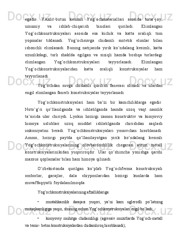 eg ad i r .   Y Ax l i t - b ut un   ke si m l i   Y og ’ o ch m a t er i a l l ar i   a so si da   t ur ar - j o y,
um um i y   v a   i s hl ab - c hi qa r i sh   bi n ol ar i   qur i l a di .   E l i m l an ga n
Yo g’ o ch ko ns t r uk si ya l a r i   a so si da   e sa   k i c hi k   v a   ka t t a   or al i q l i   t om
yo pm al ar   t i kl an ad i .   Yo g’ o ch su vg a   ch i d am l i   s i n t e t i k   el i m l ar   b i l an
i s ho nc hl i   e l i m l an ad i .   B un i n g   n at i j as i d a   y i r i k   ko’ nd al an g   k es i m l i ,   ka t t a
uz un l i kd ag i ,   t ur l i   sh ak l d a   e gi l g an   va   s i n i q l i   h am da   bo sh qa   t ur l a r d ag i
el i m l a ng an   Yo g’ oc hk on st r u ks i y al ar i   t ay yo r l an ad i .   E l i m l a ng an
Yo g’ o ch ko ns t r uk si ya l a r i da n   k at t a   or a l i ql i   ko ns t r uk si ya l a r   ha m
t a yy or l an ad i .
Yo g’ o ch da n   su vg a   ch i d am l i   qu r i l i s h   f a ner as i   ol i n ad i   v a   u l a r d an
en gi l   el i m l a ng an  f an er l i   ko ns t r uk si ya l a r  t ay yor l a na di .
Yo g’ o ch ko ns t r uk si ya l a r i   ha m   ba ’ z i   bi r   k am ch i l i k l ar ga   eg ad i r .
No t o’ g’ r i   q o’ l l a ni l g an da   va   i sh l a t i l g an da   ha m d a   u zo q   va qt   n am l i k
t a’ si r i da   ul a r   ch i r i yd i .   L y ok i n   h oz i r g i   za m o n   ko ns t r uk t i v   va   k i m yo vi y
hi m o ya   u sl ub l a r i   u zo q   m u dd at   i sh l a t i l g an da   c hi r i s hd an   sa ql as h
i m ko ni ya t i ni   b er ad i .   Yo g’ o ch ko ns t r uk si ya l a r i   y on uv ch an   h i s ob l a na di .
Am m o ,   h oz i r g i   p ay t d a   qo’ l l a ni l a yo t g an   y i r i k   k o’ n da l a ng   ke si m l i
Yo g’ o ch ko ns t r uk si ya l a r i ni ng   o l o vb ar d os hl i l i k   c he ga r a si   a yr i m   m et al l
ko ns t r uk si ya l a r i ni ki da n   y uq or i r o qdi r .   Ul ar   q o’ s hi m c ha   yo ni s hg a   q ar s hi
m a xs us  q op l a m a l a r   bi l a n  ha m   hi m o ya  q i l i n ad i .
O’ z be ki st on da   q ur i l g an   k o’ p l a b   Y og’ oc hf e r m a   ko ns t r uk si ya l i
om bor l ar ,   g ar aj l ar ,   d al a   sh i y po nl ar i d an   ho zi r gi   ku nl ar da   ha m
m u vaf f a qi ya t l i   f oy da l a ni l m oq da .
Yog’ochkonstruksiyalarining afzalliklariga:
• mustahkamlik   darajasi   yuqori,   ya’ni   kam   uglerodli   po’latning
mutaqkamligiga yaqin, shuning uchun Yog’ochkonstruksiyalari engil bo’ladi;
• kimyoviy   muhitga   chidamliligi   (agressiv   muxitlarda   Yog’och-metall
va temir- beton konstruksiyalardan chidamliroq hisoblanadi); 