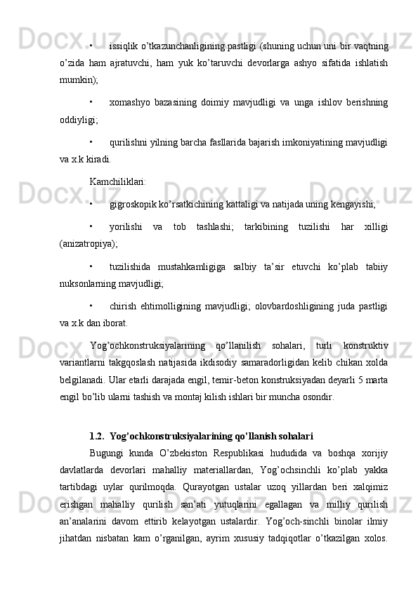 • issiqlik o’tkazunchanligining pastligi (shuning uchun uni bir vaqtning
o’zida   ham   ajratuvchi,   ham   yuk   ko’taruvchi   devorlarga   ashyo   sifatida   ishlatish
mumkin);
• xomashyo   bazasining   doimiy   mavjudligi   va   unga   ishlov   berishning
oddiyligi;
• qurilishni yilning barcha fasllarida bajarish imkoniyatining mavjudligi
va x.k kiradi.
Kamchiliklari:
• gigroskopik ko’rsatkichining kattaligi va natijada uning kengayishi;
• yorilishi   va   tob   tashlashi;   tarkibining   tuzilishi   har   xilligi
(anizatropiya);
• tuzilishida   mustahkamligiga   salbiy   ta’sir   etuvchi   ko’plab   tabiiy
nuksonlarning mavjudligi;
• chirish   ehtimolligining   mavjudligi;   olovbardoshligining   juda   pastligi
va x.k dan iborat.
Yog’ochkonstruksiyalarining   qo’llanilish   sohalari,   turli   konstruktiv
variantlarni   takgqoslash   natijasida   ikdisodiy   samaradorligidan   kelib   chikan   xolda
belgilanadi. Ular etarli darajada engil, temir-beton konstruksiyadan deyarli 5 marta
engil bo’lib ularni tashish va montaj kilish ishlari bir muncha osondir.
1.2. Yog’ochkonstruksiyalarining   qo’llanish   sohalari
Bugungi   kunda   O’zbekiston   Respublikasi   hududida   va   boshqa   xorijiy
davlatlarda   devorlari   mahalliy   materiallardan,   Yog’ochsinchli   ko’plab   yakka
tartibdagi   uylar   qurilmoqda.   Qurayotgan   ustalar   uzoq   yillardan   beri   xalqimiz
erishgan   mahalliy   qurilish   san’ati   yutuqlarini   egallagan   va   milliy   qurilish
an’analarini   davom   ettirib   kelayotgan   ustalardir.   Yog’och-sinchli   binolar   ilmiy
jihatdan   nisbatan   kam   o’rganilgan,   ayrim   xususiy   tadqiqotlar   o’tkazilgan   xolos. 