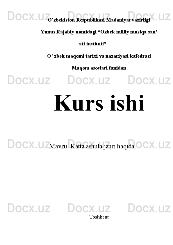 O`zbekiston Respublikasi Madaniyat vazirligi
Yunus Rajabiy nomidagi “Ozbek milliy musiqa san’
ati instituti”
O’ zbek maqomi tarixi va nazariyasi kafedrasi
Maqom asoslari fanidan
Kurs ishi
Mavzu:  Katta ashula janri haqida .
Toshkent  