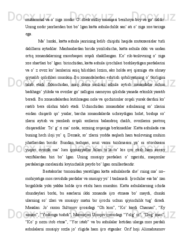 mukammal va o’ ziga xosdir. O’ zbek milliy musiqasi benihoya boy va go’ zaldir.
Uning nodir janrlaridan biri bo’ lgan katta ashulachilik san’ ati o’ ziga xos tarixga
ega. 
Ma’ lumki, katta ashula janrining kelib chiqishi  haqida mutaxassislar  turli
dalillarni   aytadilar.   Manbaalardan   birida   yozilishicha,   katta   ashula   ikki   va   undan
ortiq   xonandalarning   musobaqasi   orqali   shakllangan.   Ko’   rik-tanlovning   o’   ziga
xos shartlari bo’ lgan: birinchidan, katta ashula ijrochilari boshlaydigan pardalarini
va o’  z ovoz ko’  lamlarini  aniq bilishlari  lozim, aks holda avj  qismiga   е ta olmay
qiynalib qolishlari mumkin. Bu xonandalardan eshitish qobiliyatining o’ tkirligini
talab   etadi.   Ikkinchidan,   aniq   doira   usulisiz   ashula   aytish   xonandalar   uchun
badihago’ ylikda va ovozlar go’ zalligini namoyon qilishda yanada erkinlik yaratib
beradi. Bu xonandalardan kutilmagan nola va qochirimlar orqali yurak dardini ko’
rsatib   bera   olishni   talab   etadi.   Uchinchidan   xonandalar   ashulaning   so’   zlarini
esidan   chiqarib   qo’   ysalar,   barcha   xonandalarda   uchraydigan   holat,   boshqa   so’
zlarni   aytish   va   yamlash   orqali   sozlarini   balandroq   chalib,   ovozlarini   pastroq
chiqaradilar. To’ g’ ri ma’ noda, sozning orqasiga berkinadilar. Katta ashulada esa
buning hech iloji yo’ q. Demak, so’ zlarni yodda saqlash  ham tanlovning muhim
jihatlaridan   biridir.   Bundan   tashqari,   aruz   vazni   tuzilmasini   ya’   ni   ritorikasini
yuqori   ovozda   ma’   lum   qonuniyatlar   bilan   to`la–to’   kis   ijro   etish   ham   asosiy
vazifalardan   biri   bo’   lgan.   Uning   musiqiy   pardalari   o’   zgarishi,   maqomlar
pardalariga moslanishi keyinchalik paydo bo’ lgan omillardandir. 
      Bastakorlar   tomonidan   yaratilgan   katta   ashulalarda   she’   rning   ma’   no–
mohiyatiga mos ravishda pardalar va musiqiy yo’ l tanlanadi. Ijrochilar esa ba’ zan
birgalikda   yoki   yakka   holda   ijro   etishi   ham   mumkin.   Katta   ashulalarning   ichida
shundaylari   borki,   bu   asarlarni   ikki   xonanda   ijro   etmasa   bo’   maydi,   chunki
ularning   so’   zlari   va   musiqiy   matni   bir   ijrochi   uchun   qiyinchilik   tug’   diradi.
Masalan:   Jo’   raxon   Sultonov   ijrosidagi   “Oh   kim”,   “Ko’   kardi   Chaman”,   “Ey
sanam”, “Yodimga tushdi”, Mamurjon Uzoqov ijrosidagi “Yolg’ iz”, “Dog’ man”,
“Ko’   p   nozu   itob   etma”,   “Yor   istab”   va   bu   ashulalar   ketidan   ularga   mos   pardali
ashulalarni   musiqiy   sozla   jo’   rligida   ham   ijro   etganlar.   Orif   hoji   Alimahsumov 