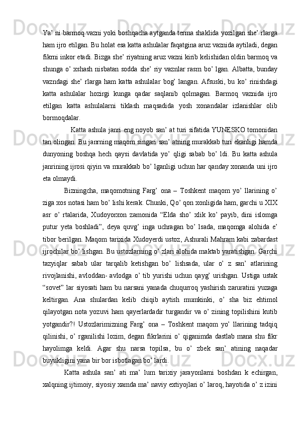 Ya’ ni barmoq vazni yoki boshqacha aytganda terma shaklida yozilgan she’ rlarga
ham ijro etilgan. Bu holat esa katta ashulalar faqatgina aruz vaznida aytiladi, degan
fikrni inkor etadi. Bizga she’ riyatning aruz vazni kirib kelishidan oldin barmoq va
shunga  o’  xshash   nisbatan  sodda  she’   riy  vaznlar  rasm   bo’  lgan.  Albatta, bunday
vazndagi   she’   rlarga   ham   katta   ashulalar   bog’   langan.   Afsuski,   bu   ko’   rinishdagi
katta   ashulalar   hozirgi   kunga   qadar   saqlanib   qolmagan.   Barmoq   vaznida   ijro
etilgan   katta   ashulalarni   tiklash   maqsadida   yosh   xonandalar   izlanishlar   olib
bormoqdalar. 
     Katta ashula janri eng noyob san’ at turi sifatida YUNESKO tomonidan
tan olingan. Bu janrning maqom singari san’ atning murakkab turi ekanligi hamda
dunyoning   boshqa   hech   qaysi   davlatida   yo’   qligi   sabab   bo’   ldi.   Bu   katta   ashula
janrining ijrosi qiyin va murakkab bo’ lganligi uchun har qanday xonanda uni ijro
eta olmaydi. 
Bizningcha,   maqomotning   Farg’   ona   –   Toshkent   maqom   yo’   llarining   o’
ziga xos notasi ham bo’ lishi kerak. Chunki, Qo’ qon xonligida ham, garchi u XIX
asr   o’   rtalarida,   Xudoyorxon   zamonida   “Elda   sho’   xlik   ko’   payib,   dini   islomga
putur   yeta   boshladi”,   deya   quvg’   inga   uchragan   bo’   lsada,   maqomga   alohida   e’
tibor berilgan. Maqom tarixida Xudoyerdi ustoz, Ashurali Mahram kabi zabardast
ijrochilar bo’ lishgan. Bu ustozlarning o’ zlari alohida maktab yaratishgan. Garchi
tazyiqlar   sabab   ular   tarqalib   ketishgan   bo’   lishsada,   ular   o’   z   san’   atlarining
rivojlanishi,   avloddan-   avlodga   o’   tib   yurishi   uchun   qayg’   urishgan.   Ustiga   ustak
“sovet” lar siyosati  ham bu narsani  yanada chuqurroq yashirish zaruratini  yuzaga
keltirgan.   Ana   shulardan   kelib   chiqib   aytish   mumkinki,   o’   sha   biz   ehtimol
qilayotgan  nota   yozuvi   ham   qayerlardadir   turgandir   va  o’   zining   topilishini   kutib
yotgandir?!   Ustozlarimizning   Farg’   ona   –   Toshkent   maqom   yo’   llarining   tadqiq
qilinishi,  o’  rganilishi   lozim, degan  fikrlarini  o’  qiganimda  dastlab  mana  shu  fikr
hayolimga   keldi.   Agar   shu   narsa   topilsa,   bu   o’   zbek   san’   atining   naqadar
buyukligini yana bir bor isbotlagan bo’ lardi. 
Katta   ashula   san’   ati   ma’   lum   tarixiy   jarayonlarni   boshdan   k   echirgan,
xalqning ijtimoiy, siyosiy xamda ma’ naviy extiyojlari o’ laroq, hayotida o’ z izini 