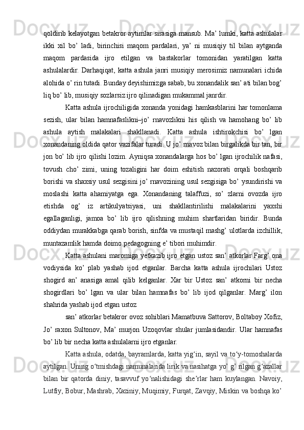 qoldirib kelayotgan betakror aytimlar sirasiga mansub. Ma’ lumki, katta ashulalar
ikki   xil   bo’   ladi,   birinchisi   maqom   pardalari,   ya’   ni   musiqiy   til   bilan   aytganda
maqom   pardasida   ijro   etilgan   va   bastakorlar   tomonidan   yaratilgan   katta
ashulalardir.   Darhaqiqat,   katta   ashula   janri   musiqiy   merosimiz   namunalari   ichida
alohida o’ rin tutadi. Bunday deyishimizga sabab, bu xonandalik san’ ati bilan bog’
liq bo’ lib, musiqiy sozlarsiz ijro qilinadigan mukammal janrdir. 
Katta ashula ijrochiligida xonanda yonidagi  hamkasblarini  har tomonlama
sezish,   ular   bilan   hamnafaslikni–jo’   rnavozlikni   his   qilish   va   hamohang   bo’   lib
ashula   aytish   malakalari   shakllanadi.   Katta   ashula   ishtirokchisi   bo’   lgan
xonandaning oldida qator vazifalar turadi. U jo’ rnavoz bilan birgalikda bir tan, bir
jon bo’ lib ijro qilishi lozim. Ayniqsa xonandalarga hos bo’ lgan ijrochilik nafasi,
tovush   cho’   zimi,   uning   tozaligini   har   doim   eshitish   nazorati   orqali   boshqarib
borishi va shaxsiy usul sezgisini jo’ rnavozining usul sezgisiga bo’ ysundirishi va
moslashi   katta   ahamiyatga   ega.   Xonandaning   talaffuzi,   so’   zlarni   ovozda   ijro
etishda   og’   iz   artikulyatsiyasi,   uni   shakllantirilishi   malakalarini   yaxshi
egallaganligi,   jamoa   bo’   lib   ijro   qilishning   muhim   shartlaridan   biridir.   Bunda
oddiydan murakkabga qarab borish, sinfda va mustaqil mashg’ ulotlarda izchillik,
muntazamlik hamda doimo pedagogning e’ tibori muhimdir. 
Katta ashulani  maromiga yetkazib ijro etgan ustoz san’ atkorlar Farg’ ona
vodiysida   ko’   plab   yashab   ijod   etganlar.   Barcha   katta   ashula   ijrochilari   Ustoz
shogird   an’   anasiga   amal   qilib   kelganlar.   Xar   bir   Ustoz   san’   atkorni   bir   necha
shogirdlari   bo’   lgan   va   ular   bilan   hamnafas   bo’   lib   ijod   qilganlar.   Marg’   ilon
shahrida yashab ijod etgan ustoz 
san’ atkorlar betakror ovoz sohiblari Mamatbuva Sattorov, Boltaboy Xofiz,
Jo’   raxon   Sultonov,   Ma’   murjon   Uzoqovlar   shular   jumlasidandir.   Ular   hamnafas
bo’ lib bir necha katta ashulalarni ijro etganlar. 
Katta ashula, odatda, bayramlarda, katta yig in, sayil va to y-tomoshalardaʻ ʻ
aytilgan. Uning o tmishdagi namunalarida lirik va nasihatga yo’ g’ rilgan g azallar	
ʻ ʻ
bilan   bir   qatorda   diniy,   tasavvuf   yo nalishidagi   she rlar   ham   kuylangan.   Navoiy,	
ʻ ʼ
Lutfiy, Bobur, Mashrab, Xaziniy, Muqimiy, Furqat, Zavqiy, Miskin va boshqa ko’ 