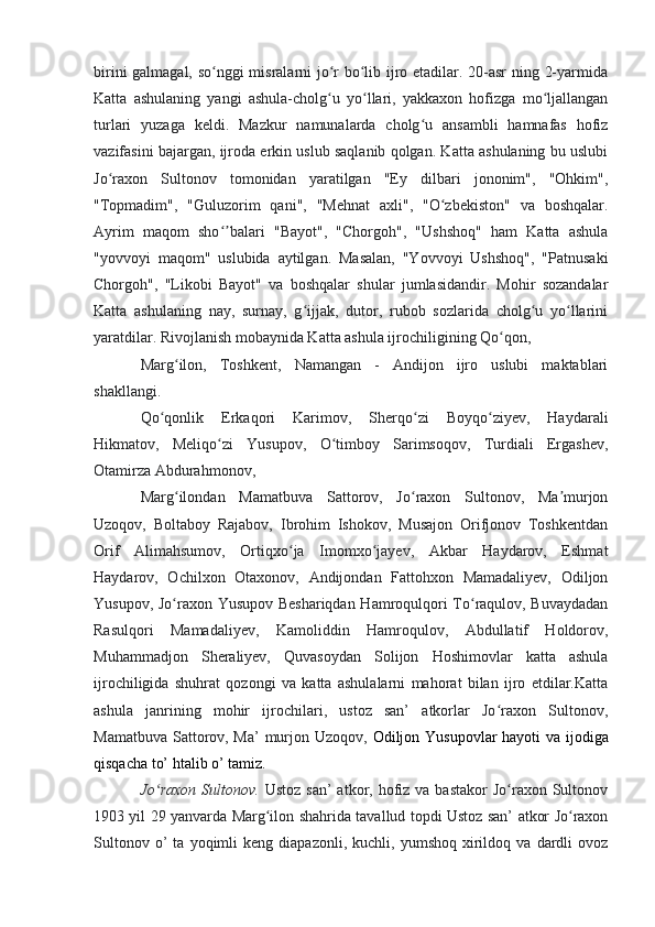 birini galmagal, so nggi misralarni jo r bo lib ijro etadilar. 20-asr  ning 2-yarmidaʻ ʻ ʻ
Katta   ashulaning   yangi   ashula-cholg u   yo llari,   yakkaxon   hofizga   mo ljallangan	
ʻ ʻ ʻ
turlari   yuzaga   keldi.   Mazkur   namunalarda   cholg u   ansambli   hamnafas   hofiz	
ʻ
vazifasini bajargan, ijroda erkin uslub saqlanib qolgan. Katta ashulaning bu uslubi
Jo raxon   Sultonov   tomonidan   yaratilgan   "Ey   dilbari   jononim",   "Ohkim",	
ʻ
"Topmadim",   "Guluzorim   qani",   "Mehnat   axli",   "O zbekiston"   va   boshqalar.	
ʻ
Ayrim   maqom   sho balari   "Bayot",   "Chorgoh",   "Ushshoq"   ham   Katta   ashula	
ʻʼ
"yovvoyi   maqom"   uslubida   aytilgan.   Masalan,   "Yovvoyi   Ushshoq",   "Patnusaki
Chorgoh",   "Likobi   Bayot"   va   boshqalar   shular   jumlasidandir.   Mohir   sozandalar
Katta   ashulaning   nay,   surnay,   g ijjak,   dutor,   rubob   sozlarida   cholg u   yo llarini	
ʻ ʻ ʻ
yaratdilar. Rivojlanish mobaynida Katta ashula ijrochiligining Qo qon, 	
ʻ
Marg ilon,   Toshkent,   Namangan   -   Andijon   ijro   uslubi   maktablari	
ʻ
shakllangi. 
Qo qonlik   Erkaqori   Karimov,   Sherqo zi   Boyqo ziyev,   Haydarali	
ʻ ʻ ʻ
Hikmatov,   Meliqo zi   Yusupov,   O timboy   Sarimsoqov,   Turdiali   Ergashev,	
ʻ ʻ
Otamirza Abdurahmonov, 
Marg ilondan   Mamatbuva   Sattorov,   Jo raxon   Sultonov,   Ma murjon	
ʻ ʻ ʼ
Uzoqov,   Boltaboy   Rajabov,   Ibrohim   Ishokov,   Musajon   Orifjonov   Toshkentdan
Orif   Alimahsumov,   Ortiqxo ja   Imomxo jayev,   Akbar   Haydarov,   Eshmat	
ʻ ʻ
Haydarov,   Ochilxon   Otaxonov,   Andijondan   Fattohxon   Mamadaliyev,   Odiljon
Yusupov, Jo raxon Yusupov Beshariqdan Hamroqulqori To raqulov, Buvaydadan	
ʻ ʻ
Rasulqori   Mamadaliyev,   Kamoliddin   Hamroqulov,   Abdullatif   Holdorov,
Muhammadjon   Sheraliyev,   Quvasoydan   Solijon   Hoshimovlar   katta   ashula
ijrochiligida   shuhrat   qozongi   va   katta   ashulalarni   mahorat   bilan   ijro   etdilar.Katta
ashula   janrining   mohir   ijrochilari,   ustoz   san’   atkorlar   Jo raxon   Sultonov,	
ʻ
Mamatbuva Sattorov, Ma’  murjon Uzoqov,   Odiljon Yusupovlar hayoti va ijodiga
qisqacha to’ htalib o’ tamiz. 
Jo raxon  Sultonov.	
ʻ   Ustoz  san’  atkor, hofiz  va bastakor  Jo raxon Sultonov	ʻ
1903 yil 29 yanvarda Marg ilon shahrida tavallud topdi Ustoz san’ atkor Jo raxon	
ʻ ʻ
Sultonov   o’   ta   yoqimli   keng  diapazonli,   kuchli,   yumshoq   xirildoq  va   dardli   ovoz 