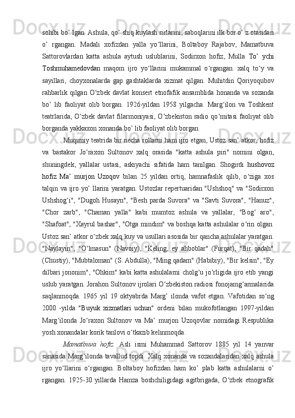 sohibi bo’ lgan. Ashula, qo’ shiq kuylash sirlarini, saboqlarini ilk bor o’ z otasidan
o’   rgangan.   Madali   xofizdan   yalla   yo llarini,   Boltaboy   Rajabov,   Mamatbuvaʻ
Sattorovlardan   katta   ashula   aytush   uslublarini,   Sodirxon   hofiz,   Mulla   To’   ychi
Toshmuhamedovdan   maqom   ijro   yo llarini   mukammal   o rgangan.   xalq   to y   va	
ʻ ʻ ʻ
sayillari,   choyxonalarda   gap   gashtaklarda   xizmat   qilgan.   Muhitdin   Qoriyoqubov
rahbarlik   qilgan   O zbek   davlat   konsert   etnofafik   ansamblida   honanda   va   sozanda	
ʻ
bo’   lib   faoliyat   olib   borgan.   1926-yildan   1958   yilgacha.   Marg ilon   va   Toshkent	
ʻ
teatrlarida, O zbek davlat  filarmoniyasi,  O zbekiston radio qo mitasi  faoliyat  olib	
ʻ ʻ ʻ
borganda yakkaxon xonanda bo’ lib faoliyat olib borgan. 
Muqimiy teatrida bir necha rollarni ham ijro etgan, Ustoz san’ atkor, hofiz
va   bastakor   Jo raxon   Sultonov   xalq   orasida   "katta   ashula   piri"   nomini   olgan,	
ʻ
shuningdek,   yallalar   ustasi,   askiyachi   sifatida   ham   tanilgan.   Shogirdi   hushovoz
hofiz   Ma’   murjon   Uzoqov   bilan   25   yildan   ortiq,   hamnafaslik   qilib,   o ziga   xos	
ʻ
talqin va ijro yo’ llarini yaratgan. Ustozlar repertuaridan "Ushshoq" va "Sodirxon
Ushshog i",   "Dugoh   Husayn",   "Besh   parda   Suvora"   va   "Savti   Suvora",   "Hanuz",	
ʻ
"Chor   zarb",   "Chaman   yalla"   kabi   mumtoz   ashula   va   yallalar,   "Bog   aro",	
ʻ
"Shafoat", "Xayrul bashar", "Otga mindim" va boshqa katta ashulalar o rin olgan.	
ʻ
Ustoz san’ atkor o zbek xalq kuy va usullari asosida bir qancha ashulalar yaratgan.	
ʻ
"Naylayin",   "O lmasun"   (Navoiy),   "Keling,   ey   ahboblar"   (Furqat),   "Bir   qadah"	
ʻ
(Chustiy), "Mubtaloman" (S. Abdulla), "Ming qadam" (Habibiy), "Bir kelsin", "Ey
dilbari jononim", "Ohkim" kabi katta ashulalarni cholg u jo rligida ijro etib yangi	
ʻ ʻ
uslub yaratgan. Jorahon Sultonov ijrolari O zbekiston radiosi fonojamg armalarida	
ʻ ʻ
saqlanmoqda.   1965   yil   19   oktyabrda   Marg’   ilonda   vafot   etgan.   Vafotidan   so ng	
ʻ
2000   -yilda   " Buyuk   xizmatlari   uchun "   ordeni   bilan   mukofotlangan   1997-yildan
Marg ilonda   Jo raxon   Sultonov   va   Ma’   murjon   Uzoqovlar   nomidagi   Respublika	
ʻ ʻ
yosh xonandalar korik tanlovi o tkazib kelinmoqda.	
ʻ  
Mamatbuva   hofiz.   Asli   ismi   Muhammad   Sattorov   1885   yil   14   yanvar
sanasida Marg ilonda tavallud topdi. Xalq xonanda va sozandalaridan xalq ashula	
ʻ
ijro   yo llarini   o rgangan.   Boltaboy   hofizdan   ham   ko’   plab   katta   ashulalarni   o’	
ʻ ʻ
rgangan.   1925-30   yillarda   Hamza   boshchiligidagi   agitbrigada,   O zbek   etnografik	
ʻ 