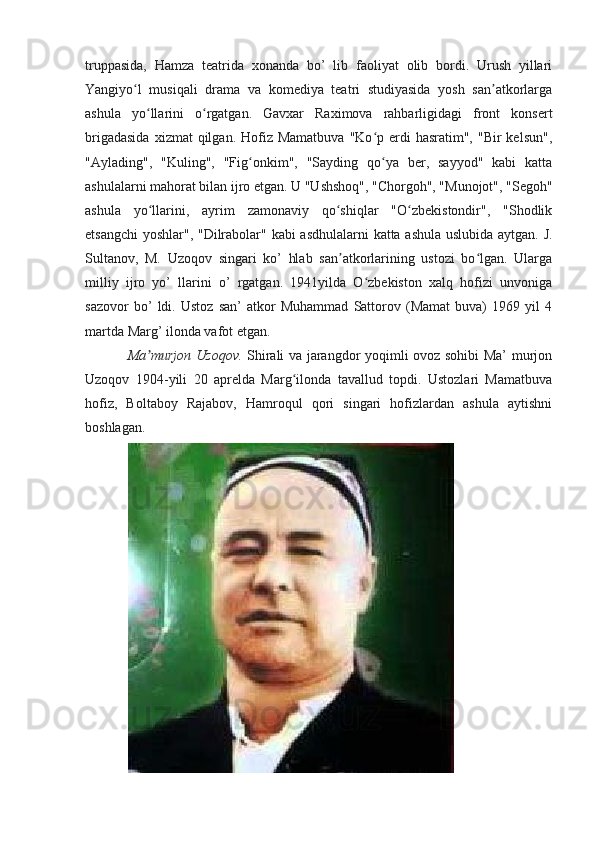 truppasida,   Hamza   teatrida   xonanda   bo’   lib   faoliyat   olib   bordi.   Urush   yillari
Yangiyo l   musiqali   drama   va   komediya   teatri   studiyasida   yosh   san atkorlargaʻ ʼ
ashula   yo llarini   o rgatgan.   Gavxar   Raximova   rahbarligidagi   front   konsert	
ʻ ʻ
brigadasida   xizmat  qilgan.  Hofiz  Mamatbuva  "Ko p  erdi   hasratim",  "Bir  kelsun",	
ʻ
"Aylading",   "Kuling",   "Fig onkim",   "Sayding   qo ya   ber,   sayyod"   kabi   katta	
ʻ ʻ
ashulalarni mahorat bilan ijro etgan. U "Ushshoq", "Chorgoh", "Munojot", "Segoh"
ashula   yo llarini,   ayrim   zamonaviy   qo shiqlar   "O zbekistondir",   "Shodlik	
ʻ ʻ ʻ
etsangchi  yoshlar", "Dilrabolar" kabi asdhulalarni katta ashula uslubida aytgan. J.
Sultanov,   M.   Uzoqov   singari   ko’   hlab   san atkorlarining   ustozi   bo lgan.   Ularga	
ʼ ʻ
milliy   ijro   yo’   llarini   o’   rgatgan.   1941yilda   O zbekiston   xalq   hofizi   unvoniga	
ʻ
sazovor   bo’   ldi.   Ustoz   san’   atkor   Muhammad   Sattorov   (Mamat   buva)   1969   yil   4
martda Marg’ ilonda vafot etgan.  
Ma murjon Uzoqov.	
ʼ   Shirali va jarangdor yoqimli ovoz sohibi Ma’ murjon
Uzoqov   1904-yili   20   aprelda   Marg ilonda   tavallud   topdi.   Ustozlari   Mamatbuva	
ʻ
hofiz,   Boltaboy   Rajabov,   Hamroqul   qori   singari   hofizlardan   ashula   aytishni
boshlagan.  