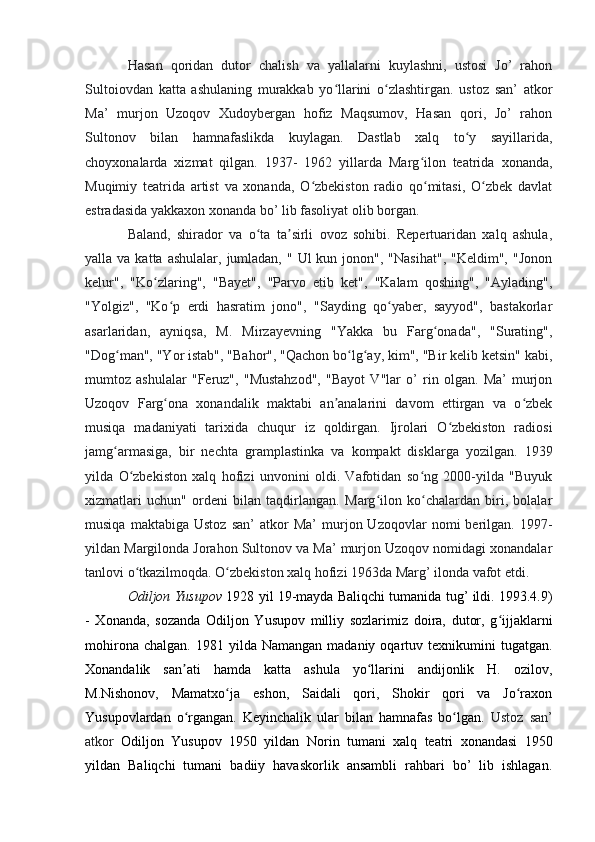 Hasan   qoridan   dutor   chalish   va   yallalarni   kuylashni,   ustosi   Jo’   rahon
Sultoiovdan   katta   ashulaning   murakkab   yo llarini   o zlashtirgan.   ustoz   san’   atkorʻ ʻ
Ma’   murjon   Uzoqov   Xudoybergan   hofiz   Maqsumov,   Hasan   qori,   Jo’   rahon
Sultonov   bilan   hamnafaslikda   kuylagan.   Dastlab   xalq   to y   sayillarida,	
ʻ
choyxonalarda   xizmat   qilgan.   1937-   1962   yillarda   Marg ilon   teatrida   xonanda,	
ʻ
Muqimiy   teatrida   artist   va   xonanda,   O zbekiston   radio   qo mitasi,   O zbek   davlat	
ʻ ʻ ʻ
estradasida yakkaxon xonanda bo’ lib fasoliyat olib borgan. 
Baland,   shirador   va   o ta   ta sirli   ovoz   sohibi.   Repertuaridan   xalq   ashula,	
ʻ ʼ
yalla va  katta  ashulalar,  jumladan,  "  Ul  kun  jonon",  "Nasihat",  "Keldim",  "Jonon
kelur",   "Ko zlaring",   "Bayet",   "Parvo   etib   ket",   "Kalam   qoshing",   "Aylading",	
ʻ
"Yolgiz",   "Ko p   erdi   hasratim   jono",   "Sayding   qo yaber,   sayyod",   bastakorlar	
ʻ ʻ
asarlaridan,   ayniqsa,   M.   Mirzayevning   "Yakka   bu   Farg onada",   "Surating",	
ʻ
"Dog man", "Yor istab", "Bahor", "Qachon bo lg ay, kim", "Bir kelib ketsin" kabi,	
ʻ ʻ ʻ
mumtoz   ashulalar   "Feruz",   "Mustahzod",   "Bayot   V"lar   o’   rin   olgan.   Ma’   murjon
Uzoqov   Farg ona   xonandalik   maktabi   an analarini   davom   ettirgan   va   o zbek	
ʻ ʼ ʻ
musiqa   madaniyati   tarixida   chuqur   iz   qoldirgan.   Ijrolari   O zbekiston   radiosi	
ʻ
jamg armasiga,   bir   nechta   gramplastinka   va   kompakt   disklarga   yozilgan.   1939	
ʻ
yilda   O zbekiston   xalq   hofizi   unvonini   oldi.   Vafotidan   so ng   2000-yilda   "Buyuk	
ʻ ʻ
xizmatlari   uchun"   ordeni   bilan   taqdirlangan.   Marg ilon   ko chalardan   biri,   bolalar	
ʻ ʻ
musiqa   maktabiga   Ustoz   san’   atkor   Ma’   murjon  Uzoqovlar   nomi   berilgan.  1997-
yildan Margilonda Jorahon Sultonov va Ma’ murjon Uzoqov nomidagi xonandalar
tanlovi o tkazilmoqda. O zbekiston xalq hofizi 1963da Marg’ ilonda vafot etdi.	
ʻ ʻ  
Odiljon Yusupov  1928 yil 19-mayda Baliqchi tumanida tug’ ildi. 1993.4.9)
-   Xonanda,   sozanda   Odiljon   Yusupov   milliy   sozlarimiz   doira,   dutor,   g ijjaklarni	
ʻ
mohirona  chalgan.   1981  yilda  Namangan  madaniy  oqartuv  texnikumini   tugatgan.
Xonandalik   san ati   hamda   katta   ashula   yo llarini   andijonlik   H.   ozilov,	
ʼ ʻ
M.Nishonov,   Mamatxo ja   eshon,   Saidali   qori,   Shokir   qori   va   Jo raxon	
ʻ ʻ
Yusupovlardan   o rgangan.   Keyinchalik   ular   bilan   hamnafas   bo lgan.  	
ʻ ʻ Ustoz   san’
atkor   Odiljon   Yusupov   1950   yildan   Norin   tumani   xalq   teatri   xonandasi   1950
yildan   Baliqchi   tumani   badiiy   havaskorlik   ansambli   rahbari   bo’   lib   ishlagan. 