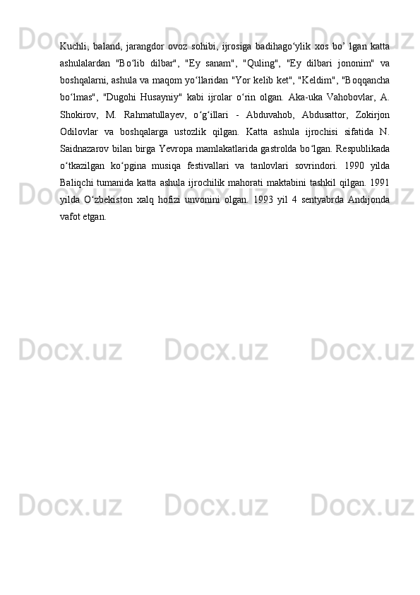 Kuchli,   baland,   jarangdor   ovoz   sohibi,   ijrosiga   badihago ylik   xos   bo’   lgan   kattaʻ
ashulalardan   "Bo lib   dilbar",   "Ey   sanam",   "Quling",   "Ey   dilbari   jononim"   va	
ʻ
boshqalarni, ashula va maqom yo llaridan "Yor kelib ket", "Keldim", "Boqqancha	
ʻ
bo lmas",   "Dugohi   Husayniy"   kabi   ijrolar   o rin   olgan.   Aka-uka   Vahobovlar,   A.	
ʻ ʻ
Shokirov,   M.   Rahmatullayev,   o g illari   -   Abduvahob,   Abdusattor,   Zokirjon	
ʻ ʻ
Odilovlar   va   boshqalarga   ustozlik   qilgan.   Katta   ashula   ijrochisi   sifatida   N.
Saidnazarov bilan birga Yevropa mamlakatlarida gastrolda bo lgan. Respublikada	
ʻ
o tkazilgan   ko pgina   musiqa   festivallari   va   tanlovlari   sovrindori.   1990   yilda	
ʻ ʻ
Baliqchi  tumanida katta  ashula ijrochilik mahorati  maktabini  tashkil  qilgan. 1991
yilda   O zbekiston   xalq   hofizi   unvonini   olgan.   1993   yil   4   sentyabrda   Andijonda	
ʻ
vafot etgan.  