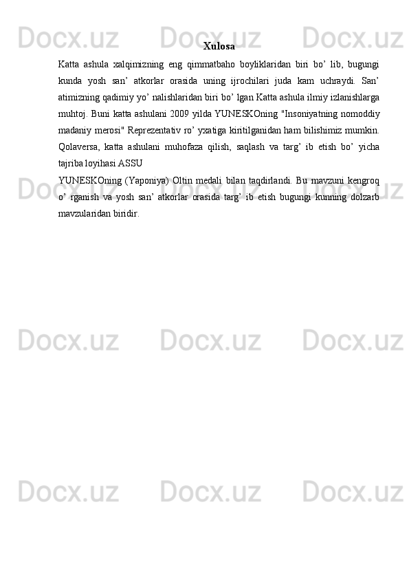 Xulosa
Katta   ashula   xalqimizning   eng   qimmatbaho   boyliklaridan   biri   bo’   lib,   bugungi
kunda   yosh   san’   atkorlar   orasida   uning   ijrochilari   juda   kam   uchraydi.   San’
atimizning qadimiy yo’ nalishlaridan biri bo’ lgan Katta ashula ilmiy izlanishlarga
muhtoj. Buni katta ashulani 2009 yilda YUN Е SKOning "Insoniyatning nomoddiy
madaniy merosi" Reprezentativ ro’ yxatiga kiritilganidan ham bilishimiz mumkin.
Qolaversa,   katta   ashulani   muhofaza   qilish,   saqlash   va   targ’   ib   etish   bo’   yicha
tajriba loyihasi ASSU    
YUN Е SKOning   (Yaponiya)   Oltin   medali   bilan   taqdirlandi.   Bu   mavzuni   kengroq
o’   rganish   va   yosh   san’   atkorlar   orasida   targ’   ib   etish   bugungi   kunning   dolzarb
mavzularidan biridir.  