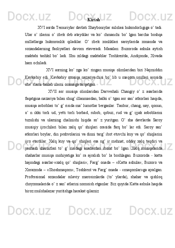 Kirish
XVI asrda Temuriylar davlati Shayboniylar sulolasi hukmdorligiga o’ tadi.
Ular   o’   zlarini   o’   zbek   deb   ataydilar   va   ko’   chmanchi   bo’   lgan   barcha   boshqa
millatlarga   hukmronlik   qiladilar.   O’   zbek   xonliklari   saroylarida   xonanda   va
sozandalarning   faoliyatlari   davom   etaveradi.   Masalan:   Buxoroda   ashula   aytish
maktabi   tashkil   bo’   ladi.   Shu   xildagi   maktablar   Toshkentda,   Andijonda,   Xivada
ham ochiladi.
          XVI   asrning   ko’   zga   ko’   ringan   musiqa   olimlaridan   biri   Najmiddin
Kavkabiy   edi.   Kavkabiy   musiqa   nazariyachisi   bo’   lib   u   maqom   usullari   asosida
she’ rlarni tanlab ularni ommaga tarqatgan.
          XVII   asr   musiqa   olimlaridan   Darveshali   Changiy   o’   z   asarlarida
faqatgina nazariya bilan shug’ illanmasdan, balki o’ tgan asr san’ atkorlari haqida,
musiqa asboblari to’ g’ risida ma’ lumotlar berganlar. Tanbur, chang, nay, qonun,
o’   n   ikki   torli   ud,   yetti   torli   borbad,   rubob,   qobuz,   rud   va   g’   ijjak   asboblarini
tuzulishi   va   ularning   chalinishi   hiqida   so’   z   yuritgan.   O’   sha   davrlarda   Saroy
musiqiy   ijrochilari   bilan   xalq   qo’   shiqlari   orasida   farq   bo’   lar   edi.   Saroy   san’
atkorlari boylar, din peshvolarini va dinni targ’ ibot etuvchi kuy va qo’ shiqlarini
ijro   etardilar.   Xalq   kuy   va   qo’   shiqlari   esa   og’   ir   mehnat,   oddiy   xalq   taqdiri   va
yashash   sharoitlari   to’   g’   risidagi   asarlardan   iborat   bo’   lgan.   Xalq   musiqalarida
shaharlar   musiqa   mohiyatiga   ko’   ra   ajralish   bo’   la   boshlagan.   Buxoroda   -   katta
hajmdagi   asarlar-»xalq   qo’   shiqlari»;   Farg’   onada   –   «Katta   ashula»;   Buxoro   va
Xorazmda – «Shoshmaqom»; Toshkent va Farg’ onada - «maqomlar»ga ajralgan.
Professional   sozandalar   oilaviy   marosimlarda   (to’   ylarda),   shahar   va   qishloq
choyxonalarida o’ z san’ atlarini nomoish etganlar. Biz quyida Katta ashula haqida
biroz mulohalazar yuritishga harakat qilamiz 