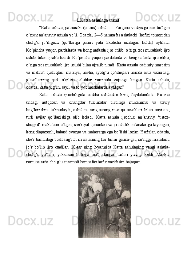 1.Katta ashulaga tasnif
“Katta ashula, patnusaki (patnis) ashula — Fargona vodiysiga xos bo lganʻ
o zbek an anaviy ashula yo li. Odatda, 2—5 hamnafas ashulachi (hofiz) tomonidan	
ʻ ʼ ʻ
cholg u   jo rligisiz   (qo llariga   patnis   yoki   likobcha   ushlagan   holda)   aytiladi.	
ʻ ʻ ʻ
Ko pincha yuqori pardalarda va keng nafasda ijro etilib, o ziga xos murakkab ijro	
ʻ ʻ
uslubi bilan ajralib turadi. Ko pincha yuqori pardalarda va keng nafasda ijro etilib,	
ʻ
o ziga xos murakkab ijro uslubi bilan ajralib turadi. Katta ashula qadimiy marosim	
ʻ
va   mehnat   qushiqlari,   marsiya,   navha,   ayolg u   qo shiqlari   hamda   aruz   vaznidagi	
ʻ ʻ
g azallarning   qad.   o qilish   uslublari   zaminida   vujudga   kelgan.   Katta   ashula,	
ʻ ʻ
odatda, katta yig in, sayil va to y-tomoshalarda aytilgan”	
ʻ ʻ
Katta   ashula   ijrochiligida   badiha   uslubidan   keng   foydalaniladi.   Bu   esa
undagi   nutqdosh   va   ohangdor   tuzilmalar   birbiriga   mukammal   va   uzviy
bog lanishini   ta minlaydi,   ashulani   rang-barang   musiqa   bezaklari   bilan   boyitadi,	
ʻ ʼ
turli   avjlar   qo llanishiga   olib   keladi.   Katta   ashula   ijrochisi   an anaviy   "ustoz-	
ʻ ʼ
shogird" maktabini o tgan, she riyat qonunlari va ijrochilik an analariga tayangan,	
ʻ ʼ ʼ
keng diapazonli, baland ovozga va mahoratga ega bo lishi lozim. Hofizlar, odatda,	
ʻ
she r bandidagi boshlang ich misralarning har birini galma-gal, so nggi misralarni	
ʼ ʻ ʻ
jo r   bo lib   ijro   etadilar.   20-asr   ning   2-yarmida   Katta   ashulaning   yangi   ashula-
ʻ ʻ
cholg u   yo llari,   yakkaxon   hofizga   mo ljallangan   turlari   yuzaga   keldi.   Mazkur	
ʻ ʻ ʻ
namunalarda cholg u ansambli hamnafas hofiz vazifasini bajargan.	
ʻ 