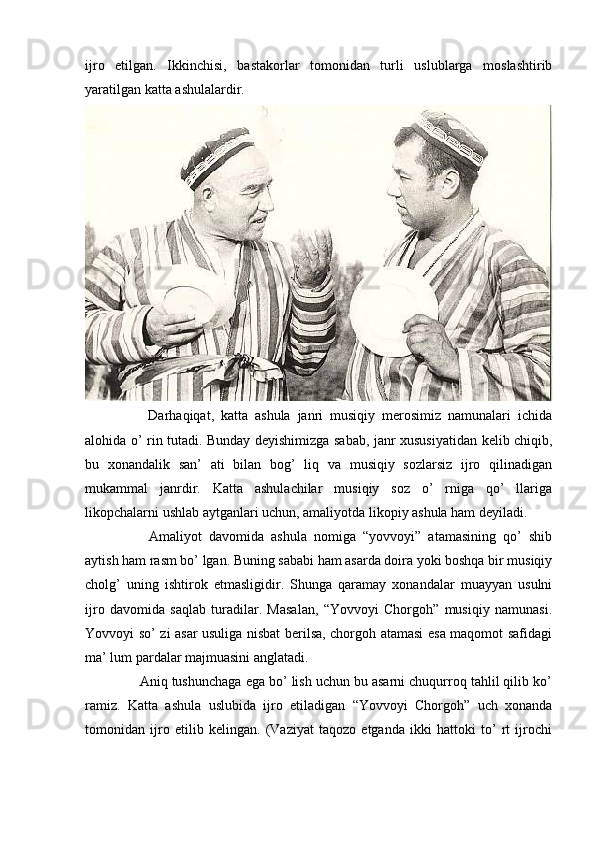 ijro   etilgan.   Ikkinchisi,   bastakorlar   tomonidan   turli   uslublarga   moslashtirib
yaratilgan katta ashulalardir. 
      Darhaqiqat,   katta   ashula   janri   musiqiy   merosimiz   namunalari   ichida
alohida o’ rin tutadi. Bunday deyishimizga sabab, janr xususiyatidan kelib chiqib,
bu   xonandalik   san’   ati   bilan   bog’   liq   va   musiqiy   sozlarsiz   ijro   qilinadigan
mukammal   janrdir.   Katta   ashulachilar   musiqiy   soz   o’   rniga   qo’   llariga
likopchalarni ushlab aytganlari uchun, amaliyotda likopiy ashula ham deyiladi. 
      Amaliyot   davomida   ashula   nomiga   “yovvoyi”   atamasining   qo’   shib
aytish ham rasm bo’ lgan. Buning sababi ham asarda doira yoki boshqa bir musiqiy
cholg’   uning   ishtirok   etmasligidir.   Shunga   qaramay   xonandalar   muayyan   usulni
ijro   davomida   saqlab   turadilar.   Masalan,   “Yovvoyi   Chorgoh”   musiqiy   namunasi.
Yovvoyi so’ zi asar usuliga nisbat berilsa, chorgoh atamasi esa maqomot safidagi
ma’ lum pardalar majmuasini anglatadi. 
   Aniq tushunchaga ega bo’ lish uchun bu asarni chuqurroq tahlil qilib ko’
ramiz.   Katta   ashula   uslubida   ijro   etiladigan   “Yovvoyi   Chorgoh”   uch   xonanda
tomonidan   ijro   etilib   kelingan.   (Vaziyat   taqozo   etganda   ikki   hattoki   to’   rt   ijrochi 