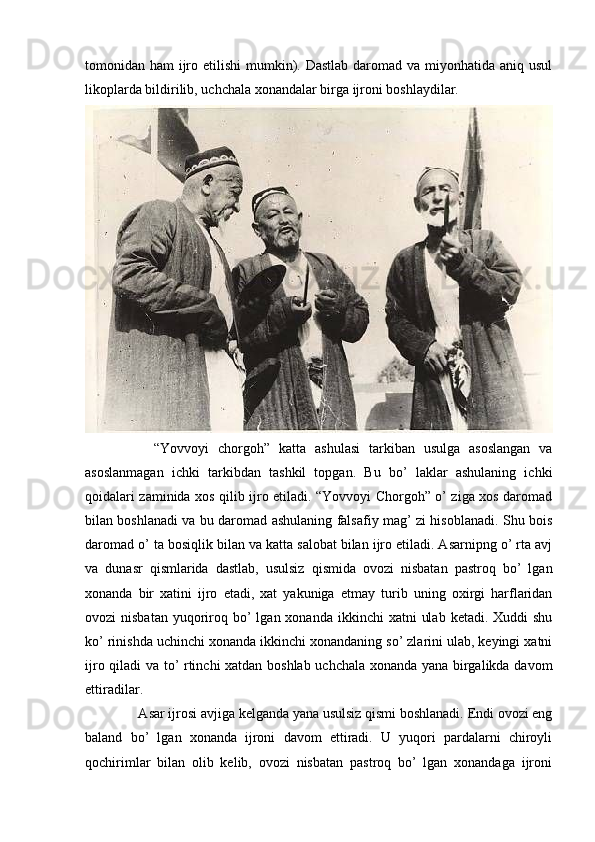 tomonidan ham  ijro etilishi mumkin). Dastlab  daromad va miyonhatida aniq usul
likoplarda bildirilib, uchchala xonandalar birga ijroni boshlaydilar. 
      “Yovvoyi   chorgoh”   katta   ashulasi   tarkiban   usulga   asoslangan   va
asoslanmagan   ichki   tarkibdan   tashkil   topgan.   Bu   bo’   laklar   ashulaning   ichki
qoidalari zaminida xos qilib ijro etiladi. “Yovvoyi Chorgoh” o’ ziga xos daromad
bilan boshlanadi va bu daromad ashulaning falsafiy mag’ zi hisoblanadi. Shu bois
daromad o’ ta bosiqlik bilan va katta salobat bilan ijro etiladi. Asarnipng o’ rta avj
va   dunasr   qismlarida   dastlab,   usulsiz   qismida   ovozi   nisbatan   pastroq   bo’   lgan
xonanda   bir   xatini   ijro   etadi,   xat   yakuniga   е tmay   turib   uning   oxirgi   harflaridan
ovozi  nisbatan   yuqoriroq bo’  lgan  xonanda  ikkinchi  xatni   ulab  ketadi.  Xuddi  shu
ko’ rinishda uchinchi xonanda ikkinchi xonandaning so’ zlarini ulab, keyingi xatni
ijro qiladi va to’ rtinchi xatdan boshlab uchchala xonanda yana birgalikda davom
ettiradilar. 
   Asar ijrosi avjiga kelganda yana usulsiz qismi boshlanadi. Endi ovozi eng
baland   bo’   lgan   xonanda   ijroni   davom   ettiradi.   U   yuqori   pardalarni   chiroyli
qochirimlar   bilan   olib   kelib,   ovozi   nisbatan   pastroq   bo’   lgan   xonandaga   ijroni 