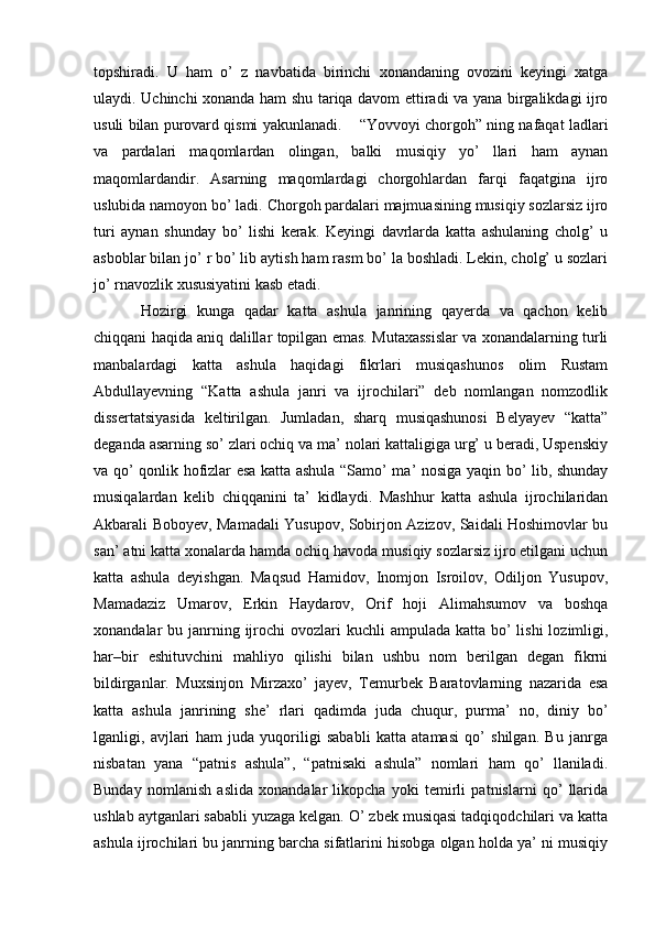 topshiradi.   U   ham   o’   z   navbatida   birinchi   xonandaning   ovozini   keyingi   xatga
ulaydi. Uchinchi xonanda ham shu tariqa davom ettiradi va yana birgalikdagi ijro
usuli bilan purovard qismi yakunlanadi.    “Yovvoyi chorgoh” ning nafaqat ladlari
va   pardalari   maqomlardan   olingan,   balki   musiqiy   yo’   llari   ham   aynan
maqomlardandir.   Asarning   maqomlardagi   chorgohlardan   farqi   faqatgina   ijro
uslubida namoyon bo’ ladi. Chorgoh pardalari majmuasining musiqiy sozlarsiz ijro
turi   aynan   shunday   bo’   lishi   kerak.   Keyingi   davrlarda   katta   ashulaning   cholg’   u
asboblar bilan jo’ r bo’ lib aytish ham rasm bo’ la boshladi. Lekin, cholg’ u sozlari
jo’ rnavozlik xususiyatini kasb etadi. 
Hozirgi   kunga   qadar   katta   ashula   janrining   qayerda   va   qachon   kelib
chiqqani haqida aniq dalillar topilgan emas. Mutaxassislar va xonandalarning turli
manbalardagi   katta   ashula   haqidagi   fikrlari   musiqashunos   olim   Rustam
Abdullayevning   “Katta   ashula   janri   va   ijrochilari”   deb   nomlangan   nomzodlik
dissertatsiyasida   keltirilgan.   Jumladan,   sharq   musiqashunosi   Belyayev   “katta”
deganda asarning so’ zlari ochiq va ma’ nolari kattaligiga urg’ u beradi, Uspenskiy
va qo’ qonlik hofizlar esa katta ashula “Samo’ ma’ nosiga yaqin bo’ lib, shunday
musiqalardan   kelib   chiqqanini   ta’   kidlaydi.   Mashhur   katta   ashula   ijrochilaridan
Akbarali Boboyev, Mamadali Yusupov, Sobirjon Azizov, Saidali Hoshimovlar bu
san’ atni katta xonalarda hamda ochiq havoda musiqiy sozlarsiz ijro etilgani uchun
katta   ashula   deyishgan.   Maqsud   Hamidov,   Inomjon   Isroilov,   Odiljon   Yusupov,
Mamadaziz   Umarov,   Erkin   Haydarov,   Orif   hoji   Alimahsumov   va   boshqa
xonandalar  bu janrning ijrochi  ovozlari  kuchli  ampulada katta bo’  lishi  lozimligi,
har–bir   eshituvchini   mahliyo   qilishi   bilan   ushbu   nom   berilgan   degan   fikrni
bildirganlar.   Muxsinjon   Mirzaxo’   jayev,   Temurbek   Baratovlarning   nazarida   esa
katta   ashula   janrining   she’   rlari   qadimda   juda   chuqur,   purma’   no,   diniy   bo’
lganligi,   avjlari   ham   juda   yuqoriligi   sababli   katta   atamasi   qo’   shilgan.   Bu   janrga
nisbatan   yana   “patnis   ashula”,   “patnisaki   ashula”   nomlari   ham   qo’   llaniladi.
Bunday   nomlanish   aslida   xonandalar   likopcha   yoki   temirli   patnislarni   qo’   llarida
ushlab aytganlari sababli yuzaga kelgan. O’ zbek musiqasi tadqiqodchilari va katta
ashula ijrochilari bu janrning barcha sifatlarini hisobga olgan holda ya’ ni musiqiy 