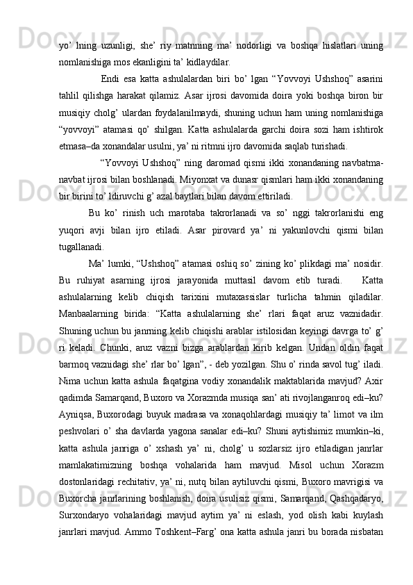 yo’   lning   uzunligi,   she’   riy   matnning   ma’   nodorligi   va   boshqa   hislatlari   uning
nomlanishiga mos ekanligini ta’ kidlaydilar. 
      Endi   esa   katta   ashulalardan   biri   bo’   lgan   “Yovvoyi   Ushshoq”   asarini
tahlil   qilishga   harakat   qilamiz.   Asar   ijrosi   davomida   doira   yoki   boshqa   biron   bir
musiqiy  cholg’   ulardan  foydalanilmaydi, shuning  uchun  ham  uning  nomlanishiga
“yovvoyi”   atamasi   qo’   shilgan.   Katta   ashulalarda   garchi   doira   sozi   ham   ishtirok
etmasa–da xonandalar usulni, ya’ ni ritmni ijro davomida saqlab turishadi. 
      “Yovvoyi   Ushshoq”   ning   daromad   qismi   ikki   xonandaning   navbatma-
navbat ijrosi bilan boshlanadi. Miyonxat va dunasr qismlari ham ikki xonandaning
bir birini to’ ldiruvchi g’ azal baytlari bilan davom ettiriladi. 
Bu   ko’   rinish   uch   marotaba   takrorlanadi   va   so’   nggi   takrorlanishi   eng
yuqori   avji   bilan   ijro   etiladi.   Asar   pirovard   ya’   ni   yakunlovchi   qismi   bilan
tugallanadi.
Ma’  lumki,  “Ushshoq”  atamasi   oshiq  so’  zining  ko’  plikdagi   ma’   nosidir.
Bu   ruhiyat   asarning   ijrosi   jarayonida   muttasil   davom   etib   turadi.       Katta
ashulalarning   kelib   chiqish   tarixini   mutaxassislar   turlicha   tahmin   qiladilar.
Manbaalarning   birida:   “Katta   ashulalarning   she’   rlari   faqat   aruz   vaznidadir.
Shuning uchun bu janrning kelib chiqishi arablar istilosidan keyingi davrga to’ g’
ri   keladi.   Chunki,   aruz   vazni   bizga   arablardan   kirib   kelgan.   Undan   oldin   faqat
barmoq vaznidagi she’ rlar bo’ lgan”, - deb yozilgan. Shu o’ rinda savol tug’ iladi.
Nima   uchun   katta   ashula   faqatgina   vodiy   xonandalik   maktablarida   mavjud?   Axir
qadimda Samarqand, Buxoro va Xorazmda musiqa san’ ati rivojlanganroq edi–ku?
Ayniqsa, Buxorodagi  buyuk madrasa  va xonaqohlardagi  musiqiy ta’  limot va ilm
peshvolari   o’   sha   davlarda   yagona   sanalar   edi–ku?   Shuni   aytishimiz   mumkin–ki,
katta   ashula   janriga   o’   xshash   ya’   ni,   cholg’   u   sozlarsiz   ijro   etiladigan   janrlar
mamlakatimizning   boshqa   vohalarida   ham   mavjud.   Misol   uchun   Xorazm
dostonlaridagi rechitativ, ya’ ni, nutq bilan aytiluvchi qismi, Buxoro mavrigisi va
Buxorcha janrlarining boshlanish,  doira usulisiz  qismi, Samarqand, Qashqadaryo,
Surxondaryo   vohalaridagi   mavjud   aytim   ya’   ni   eslash,   yod   olish   kabi   kuylash
janrlari mavjud. Ammo Toshkent–Farg’ ona katta ashula janri bu borada nisbatan 