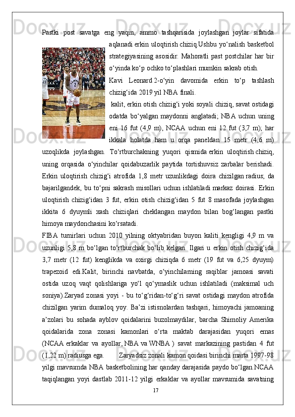 Pastki   post   savatga   eng   yaqin,   ammo   tashqarisida   joylashgan   joylar   sifatida
aqlanadi   erkin   uloqtirish   chiziq.Ushbu   yo‘nalish   basketbol
strategiyasining   asosidir.   Mahoratli   past   postchilar   har   bir
o‘yinda ko‘p ochko to‘plashlari mumkin   sakrab otish .
Kavi   Leonard   2-o‘yin   davomida   erkin   to‘p   tashlash
chizig‘ida   2019 yil NBA finali .
  kalit , erkin otish chizig‘i yoki soyali chiziq, savat ostidagi
odatda   bo‘yalgan   maydonni   anglatadi;   NBA   uchun   uning
eni   16   fut   (4,9   m),   NCAA   uchun   eni   12   fut   (3,7   m);   har
ikkala   holatda   ham   u   orqa   paneldan   15   metr   (4,6   m)
uzoqlikda   joylashgan.   To‘rtburchakning   yuqori   qismida   erkin   uloqtirish   chiziq,
uning   orqasida   o‘yinchilar   qoidabuzarlik   paytida   tortishuvsiz   zarbalar   berishadi.
Erkin   uloqtirish   chizig‘i   atrofida   1,8   metr   uzunlikdagi   doira   chizilgan   radius ;   da
bajarilgandek,   bu   to‘pni   sakrash   misollari   uchun   ishlatiladi   markaz   doirasi .   Erkin
uloqtirish   chizig‘idan   3   fut,   erkin   otish   chizig‘idan   5   fut   8   masofada   joylashgan
ikkita   6   dyuymli   xash   chiziqlari   cheklangan   maydon   bilan   bog‘langan   pastki
himoya maydonchasini ko‘rsatadi.
FIBA   turnirlari   uchun   2010   yilning   oktyabridan   buyon   kaliti   kengligi   4,9   m   va
uzunligi   5,8   m   bo‘lgan   to‘rtburchak   bo‘lib   kelgan.   Ilgari   u   erkin   otish   chizig‘ida
3,7   metr   (12   fut)   kenglikda   va   oxirgi   chiziqda   6   metr   (19   fut   va   6,25   dyuym)
trapezoid   edi.Kalit,   birinchi   navbatda,   o‘yinchilarning   raqiblar   jamoasi   savati
ostida   uzoq   vaqt   qolishlariga   yo‘l   qo‘ymaslik   uchun   ishlatiladi   (maksimal   uch
soniya).Zaryad   zonasi   yoyi   -   bu   to‘g‘ridan-to‘g‘ri   savat   ostidagi   maydon   atrofida
chizilgan   yarim   dumaloq   yoy.   Ba’zi   istisnolardan   tashqari,   himoyachi   jamoaning
a’zolari   bu   sohada   ayblov   qoidalarini   buzolmaydilar,   barcha   Shimoliy   Amerika
qoidalarida   zona   zonasi   kamonlari   o‘rta   maktab   darajasidan   yuqori   emas
( NCAA   erkaklar   va   ayollar,   NBA   va   WNBA   )   savat   markazining   pastidan   4   fut
(1,22 m) radiusga ega.        Zaryadsiz zonali kamon qoidasi birinchi marta 1997-98
yilgi mavsumda NBA basketbolining har qanday darajasida paydo bo‘lgan.NCAA
taqiqlangan   yoyi   dastlab   2011-12   yilgi   erkaklar   va   ayollar   mavsumida   savatning
17 