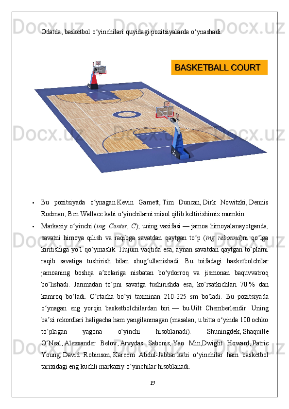 Odatda ,  basketbol   o ʻ yinchilari   quyidagi   pozitsiyalarda   o ʻ ynashadi :
 Bu   pozitsiyada   o ʻ ynagan   Kevin   Garnett ,   Tim   Duncan ,   Dirk   Nowitzki ,   Dennis
Rodman ,   Ben   Wallace   kabi   o ʻ yinchilarni   misol   qilib   keltirishimiz   mumkin .
 Markaziy   o ʻ yinchi   ( ing .   Center ,   C );   uning   vazifasi   —   jamoa   himoyalanayotganda ,
savatni   himoya   qilish   va   raqibga   savatdan   qaytgan   to ʻ p   ( ing .   rebound )ni   qo lgaʻ
kiritishiga   yo l   qo ymaslik.   Hujum   vaqtida   esa,   aynan   savatdan   qaytgan   to plarni	
ʻ ʻ ʻ
raqib   savatiga   tushirish   bilan   shug ullanishadi.   Bu   toifadagi   basketbolchilar	
ʻ
jamoaning   boshqa   a zolariga   nisbatan   bo ydorroq   va   jismonan   baquvvatroq	
ʼ ʻ
bo lishadi.   Jarimadan   to pni   savatga   tushirishda   esa,   ko rsatkichlari   70	
ʻ ʻ ʻ   %   dan
kamroq   bo ladi.   O rtacha   bo yi   taxminan   210-225   sm   bo ladi.  	
ʻ ʻ ʻ ʻ Bu   pozitsiyada
o ynagan   eng   yorqin   basketbolchilardan   biri	
ʻ   —   bu   Uilt   Chemberlendir .   Uning
ba zi rekordlari haligacha ham yangilanmagan (masalan, u bitta o yinda 100 ochko
ʼ ʻ
to plagan   yagona   o yinchi   hisoblanadi).   Shuningdek,
ʻ ʻ   Shaquille
O‘Neal ,   Alexsander   Belov ,   Arvydas   Sabonis ,   Yao   Min , Dwight   Howard ,   Patric
Young ,   David   Robinson ,   Kareem   Abdul-Jabbar   kabi   o yinchilar   ham   basketbol	
ʻ
tarixidagi eng kuchli markaziy o yinchilar hisoblanadi.	
ʻ
19 