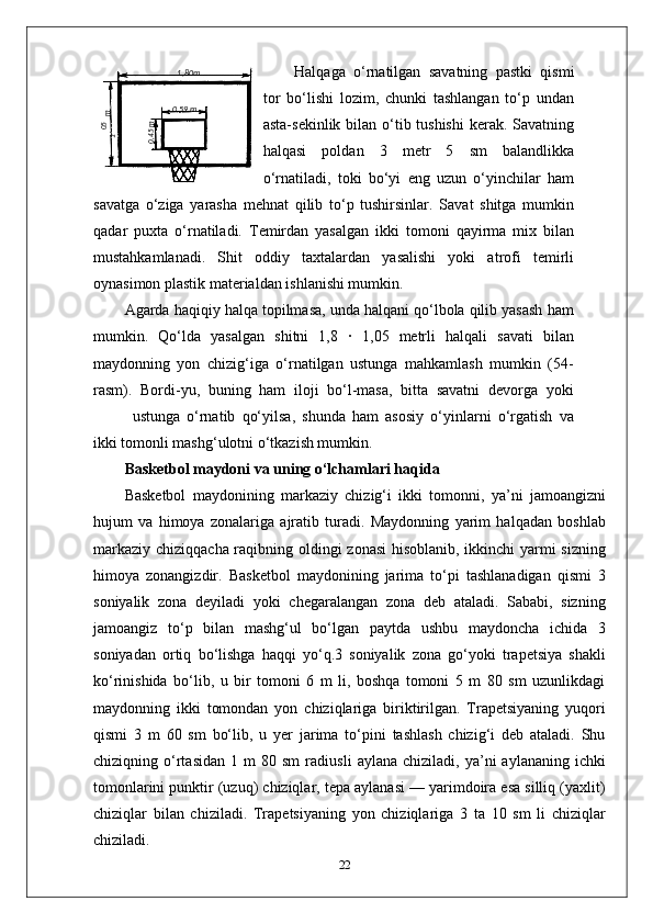 Halqaga   o‘rnatilgan   savatning   pastki   qismi
tor   bo‘lishi   lozim,   chunki   tashlangan   to‘p   undan
asta-sekinlik bilan o‘tib tushishi  kerak. Savatning
halqasi   poldan   3   metr   5   sm   balandlikka
o‘rnatiladi,   toki   bo‘yi   eng   uzun   o‘yinchilar   ham
savatga   o‘ziga   yarasha   mehnat   qilib   to‘p   tushirsinlar.   Savat   shitga   mumkin
qadar   puxta   o‘rnatiladi.   Temirdan   yasalgan   ikki   tomoni   qayirma   mix   bilan
mustahkamlanadi.   Shit   oddiy   taxtalardan   yasalishi   yoki   atrofi   temirli
oynasimon plastik materialdan ishlanishi mumkin.
Agarda haqiqiy halqa topilmasa, unda halqani qo‘lbola qilib yasash ham
mumkin.   Qo‘lda   yasalgan   shitni   1,8   ·   1,05   metrli   halqali   savati   bilan
maydonning   yon   chizig‘iga   o‘rnatilgan   ustunga   mahkamlash   mumkin   (54-
rasm).   Bordi-yu,   buning   ham   iloji   bo‘l-masa,   bitta   savatni   devorga   yoki
ustunga   o‘rnatib   qo‘yilsa,   shunda   ham   asosiy   o‘yinlarni   o‘rgatish   va
ikki tomonli mashg‘ulotni o‘tkazish mumkin.
Basketbol maydoni va uning o‘lchamlari haqida
Basketbol   maydonining   markaziy   chizig‘i   ikki   tomonni,   ya’ni   jamoangizni
hujum   va   himoya   zonalariga   ajratib   turadi.   Maydonning   yarim   halqadan   boshlab
markaziy chiziqqacha raqibning oldingi zonasi  hisoblanib, ikkinchi yarmi  sizning
himoya   zonangizdir.   Basketbol   maydonining   jarima   to‘pi   tashlanadigan   qismi   3
soniyalik   zona   deyiladi   yoki   chegaralangan   zona   deb   ataladi.   Sababi,   sizning
jamoangiz   to‘p   bilan   mashg‘ul   bo‘lgan   paytda   ushbu   maydoncha   ichida   3
soniyadan   ortiq   bo‘lishga   haqqi   yo‘q.3   soniyalik   zona   go‘yoki   trapetsiya   shakli
ko‘rinishida   bo‘lib,   u   bir   tomoni   6   m   li,   boshqa   tomoni   5   m   80   sm   uzunlikdagi
maydonning   ikki   tomondan   yon   chiziqlariga   biriktirilgan.   Trapetsiyaning   yuqori
qismi   3   m   60   sm   bo‘lib,   u   yer   jarima   to‘pini   tashlash   chizig‘i   deb   ataladi.   Shu
chiziqning  o‘rtasidan   1  m   80  sm   radiusli   aylana  chiziladi,   ya’ni   aylananing   ichki
tomonlarini punktir (uzuq) chiziqlar, tepa aylanasi — yarimdoira esa silliq (yaxlit)
chiziqlar   bilan   chiziladi.   Trapetsiyaning   yon   chiziqlariga   3   ta   10   sm   li   chiziqlar
chiziladi.
2205,1
 m1 ,80m
0 ,59 m	
0,45m 