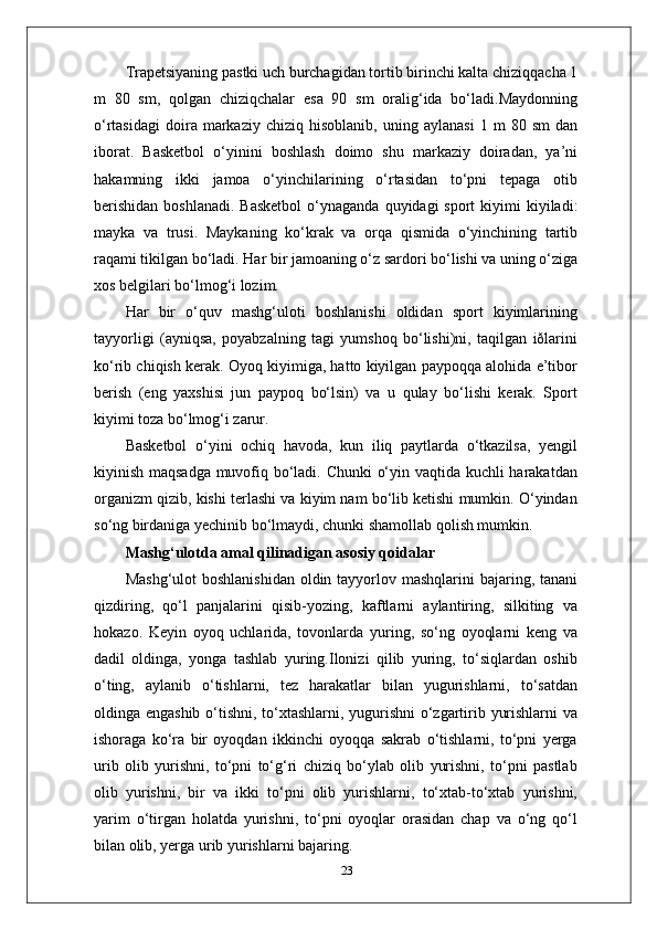 Trapetsiyaning pastki uch burchagidan tortib birinchi kalta chiziqqacha 1
m   80   sm,   qolgan   chiziqchalar   esa   90   sm   oralig‘ida   bo‘ladi.Maydonning
o‘rtasidagi   doira  markaziy   chiziq  hisoblanib,   uning   aylanasi   1  m   80  sm   dan
iborat.   Basketbol   o‘yinini   boshlash   doimo   shu   markaziy   doiradan,   ya’ni
hakamning   ikki   jamoa   o‘yinchilarining   o‘rtasidan   to‘pni   tepaga   otib
berishidan   boshlanadi.  Basketbol  o‘ynaganda  quyidagi  sport   kiyimi  kiyiladi:
mayka   va   trusi.   Maykaning   ko‘krak   va   orqa   qismida   o‘yinchining   tartib
raqami tikilgan bo‘ladi. Har bir jamoaning o‘z sardori bo‘lishi va uning o‘ziga
xos belgilari bo‘lmog‘i lozim.
Har   bir   o‘quv   mashg‘uloti   boshlanishi   oldidan   sport   kiyimlarining
tayyorligi   (ayniqsa,   poyabzalning   tagi   yumshoq   bo‘lishi)ni,   taqilgan   iðlarini
ko‘rib chiqish kerak. Oyoq kiyimiga, hatto kiyilgan paypoqqa alohida e’tibor
berish   (eng   yaxshisi   jun   paypoq   bo‘lsin)   va   u   qulay   bo‘lishi   kerak.   Sport
kiyimi toza bo‘lmog‘i zarur.
Basketbol   o‘yini   ochiq   havoda,   kun   iliq   paytlarda   o‘tkazilsa,   yengil
kiyinish maqsadga muvofiq bo‘ladi. Chunki o‘yin vaqtida kuchli harakatdan
organizm qizib, kishi terlashi va kiyim nam bo‘lib ketishi mumkin. O‘yindan
so‘ng birdaniga yechinib bo‘lmaydi, chunki shamollab qolish mumkin.
Mashg‘ulotda amal qilinadigan asosiy qoidalar
Mashg‘ulot  boshlanishidan  oldin tayyorlov mashqlarini  bajaring, tanani
qizdiring,   qo‘l   panjalarini   qisib-yozing,   kaftlarni   aylantiring,   silkiting   va
hokazo.   Keyin   oyoq   uchlarida,   tovonlarda   yuring,   so‘ng   oyoqlarni   keng   va
dadil   oldinga,   yonga   tashlab   yuring.Ilonizi   qilib   yuring,   to‘siqlardan   oshib
o‘ting,   aylanib   o‘tishlarni,   tez   harakatlar   bilan   yugurishlarni,   to‘satdan
oldinga engashib o‘tishni, to‘xtashlarni, yugurishni o‘zgartirib yurishlarni va
ishoraga   ko‘ra   bir   oyoqdan   ikkinchi   oyoqqa   sakrab   o‘tishlarni,   to‘pni   yerga
urib   olib   yurishni,   to‘pni   to‘g‘ri   chiziq   bo‘ylab   olib   yurishni,   to‘pni   pastlab
olib   yurishni,   bir   va   ikki   to‘pni   olib   yurishlarni,   to‘xtab-to‘xtab   yurishni,
yarim   o‘tirgan   holatda   yurishni,   to‘pni   oyoqlar   orasidan   chap   va   o‘ng   qo‘l
bilan olib, yerga urib yurishlarni bajaring.
23 