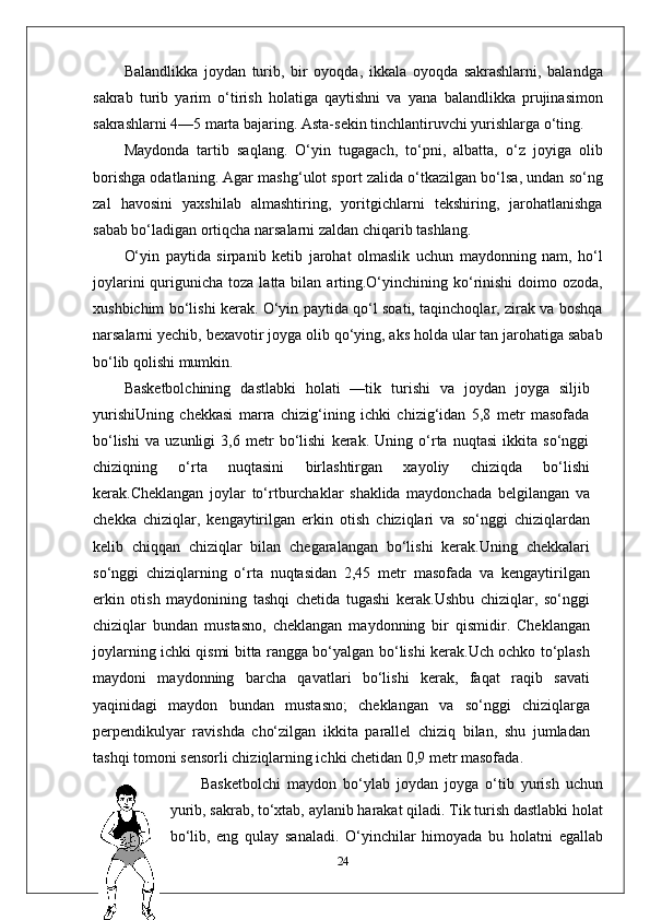 Balandlikka   joydan   turib,   bir   oyoqda,   ikkala   oyoqda   sakrashlarni,   balandga
sakrab   turib   yarim   o‘tirish   holatiga   qaytishni   va   yana   balandlikka   prujinasimon
sakrashlarni 4—5 marta bajaring. Asta-sekin tinchlantiruvchi yurishlarga o‘ting.
Maydonda   tartib   saqlang.   O‘yin   tugagach,   to‘pni,   albatta,   o‘z   joyiga   olib
borishga odatlaning. Agar mashg‘ulot sport zalida o‘tkazilgan bo‘lsa, undan so‘ng
zal   havosini   yaxshilab   almashtiring,   yoritgichlarni   tekshiring,   jarohatlanishga
sabab bo‘ladigan ortiqcha narsalarni zaldan chiqarib tashlang.
O‘yin   paytida   sirpanib   ketib   jarohat   olmaslik   uchun   maydonning   nam,   ho‘l
joylarini   qurigunicha  toza  latta bilan  arting.O‘yinchining ko‘rinishi  doimo  ozoda,
xushbichim bo‘lishi kerak. O‘yin paytida qo‘l soati, taqinchoqlar, zirak va boshqa
narsalarni yechib, bexavotir joyga olib qo‘ying, aks holda ular tan jarohatiga sabab
bo‘lib qolishi mumkin.
Basketbolchining   dastlabki   holati   —tik   turishi   va   joydan   joyga   siljib
yurishi Uning   chekkasi   marra   chizig‘ining   ichki   chizig‘idan   5,8   metr   masofada
bo‘lishi   va   uzunligi   3,6   metr   bo‘lishi   kerak.   Uning   o‘rta   nuqtasi   ikkita   so‘nggi
chiziqning   o‘rta   nuqtasini   birlashtirgan   xayoliy   chiziqda   bo‘lishi
kerak.Cheklangan   joylar   to‘rtburchaklar   shaklida   maydonchada   belgilangan   va
chekka   chiziqlar,   kengaytirilgan   erkin   otish   chiziqlari   va   so‘nggi   chiziqlardan
kelib   chiqqan   chiziqlar   bilan   chegaralangan   bo‘lishi   kerak.Uning   chekkalari
so‘nggi   chiziqlarning   o‘rta   nuqtasidan   2,45   metr   masofada   va   kengaytirilgan
erkin   otish   maydonining   tashqi   chetida   tugashi   kerak.Ushbu   chiziqlar,   so‘nggi
chiziqlar   bundan   mustasno,   cheklangan   maydonning   bir   qismidir.   Cheklangan
joylarning ichki qismi bitta rangga bo‘yalgan bo‘lishi kerak.Uch ochko to‘plash
maydoni   maydonning   barcha   qavatlari   bo‘lishi   kerak,   faqat   raqib   savati
yaqinidagi   maydon   bundan   mustasno;   cheklangan   va   so‘nggi   chiziqlarga
perpendikulyar   ravishda   cho‘zilgan   ikkita   parallel   chiziq   bilan,   shu   jumladan
tashqi tomoni sensorli chiziqlarning ichki chetidan 0,9 metr masofada.
Basketbolchi   maydon   bo‘ylab   joydan   joyga   o‘tib   yurish   uchun
yurib, sakrab, to‘xtab, aylanib harakat qiladi. Tik turish dastlabki holat
bo‘lib,   eng   qulay   sanaladi.   O‘yinchilar   himoyada   bu   holatni   egallab
24 