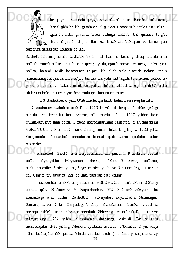 xohlagancha   bir   joydan   ikkinchi   joyga   yugurib   o‘tadilar.   Bunda,   ko‘pincha,
oyoqlar yelka kengligida bo‘lib, gavda og‘irligi ikkala oyoqqa bir tekis tushiriladi.
Tizzalar   bukilgan   holatda,   gavdani   biroz   oldinga   tashlab,   bel   qismini   to‘g‘ri
ushlab,   bosh   ko‘tarilgan   holda,   qo‘llar   esa   tirsakdan   bukilgan   va   biroz   yon
tomonga qaratilgan holatda bo‘ladi 
Basketbolchining   turishi   dastlabki   tik   holatda   ham,   o‘rtacha   pastroq   holatda   ham
bo‘lishi mumkin.Dastlabki holat hujum paytida, agar himoya- chining   bo‘yi   past
bo‘lsa,   baland   uchib   kelayotgan   to‘pni   ilib   olish   yoki   uzatish   uchun,   raqib
jamoasining halqasida turib to‘pni tashlashda yoki shit tagida to‘p uchun yakkama-
yakka  kurashishda,   baland  uchib  kelayotgan   to‘pni  ushlashda  egallanadi.O‘rtacha
tik turish holati butun o‘yin davomida qo‘llanishi mumkin. 
1.3 Basketbol o‘yini O‘zbekistonga kirib kelishi va rivojlanishi
O‘zbekiston hududida basketbol   1913-14 yillarda tarqala   boshlanganligi
haqida     ma’lumotlar   bor.   Ammo,   o‘lkamizda     faqat   1917   yildan   kein
chinikkam rivojlana bordi. O‘zbek sportchilarining basketbol bilan tanishishi
VSEOVUCH   vakili     L.D.   Barxashning   nomi     bilan   bog‘liq.   U   1920   yilda
Farg‘onada     basketbol   jamoalarini   tashkil   qilib   ularni   qoidalari   bilan
tanishtirdi.
Basketbol     28x16   m   li   maydonchada   har   jamoada   9   kishidan   iborat
bo‘lib   o‘ynaydilar.   Maydoncha   chiziqlar   bilan   3   qismga   bo‘linib,
basketbolchilar   3   himoyachi,   3   yarim   himoyachi   va   3   hujumchiga     ajratilar
edi. Ular to‘pni savatga ikki  qo‘llab, pastdan otar  edilar.
Toshkentda   basketbol   jamoasini   VSEOVUCH     instruktori   S.Stariy
tashkil   qildi.   R.Taranov,   A.   Bagachenkov,   YU.   Beloserkovskiylar     bu
komanlaga   a’zo   edilar.   Basketbol     seksiyalari   keyinchalik   Namangan,
Samarqand   va   O‘rta     Osiyodagi   boshqa     shaxslarning   fabrika,   zavod   va
boshqa   tashkilotlarda     o‘ynada   boshladi.   SHuning   uchun   basketbol     irdaryo
viloyatining   1924   yilda   olimpiadasi   dasturiga   kiritildi.   Bu   yillarda
musobaqalar   1922   yildagi   Moskva   qoidalari   asosida     o‘tkazildi.   O‘yin   vaqti
40 m bo‘lib, har ikki jamoa 5 kishidan iborat edi   (2 ta himoyachi, markaziy
25 