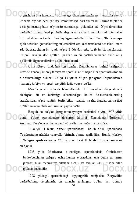 o‘yinchi va 2 ta hujumchi ) Himoyaga   faqatgina markaziy   hujumchi qaytib
kelar va o‘yinda hech qanday  kombinatsiya qo‘llanilmasdi. Jarima to‘plarini
otish jamoaning bitta   o‘yinchisi  zimmasiga   yuklatilar  edi. O‘yin davomida
basketbolchining   faqat   jarohatlandagina   almashtirish   mumkin   edi.   Dastlabki
to‘p   otishda markazdan   boshlaydigan basketbolchilar bitta qo‘llarni orqapa
qilib turishlari, jamoalarning hujumchilari esa, oldi zonalarda turishlari lozim
edi.   Basketbolning   bir   joyda   to‘pni   2   dek   dan   ortiq   tutib   turish   taqiqlanadi.
To‘pni     savatga   ikki   qo‘llab     pastdan   va   bir   qo‘llab   yelkadan   otish   keng
qo‘llaniladigan usullardan bo‘lib hisoblanadi.
O‘rta   Osiyo   hududida   bir   necha   Respublikalar   tashkil   etilgach,
O‘zbekistonda jismoniy tarbiya va sport ishlarini bajarishni sport tashkilotlari
o‘z zimmalariga  oldilar. 1923 yil 13 iyunda chiqarilgan qaror  Respublikamiz
jismoniy tarbiya va  sport  hayotida katta voqea  bo‘ldi.
Musobaqa   shu   yillarda   takomillashdi.   SHit   maydoni   chegaralovchi
chiziqdan   60   sm   ichkariga   o‘rnatiladigan   bo‘ldi.   Basketbolchilarning
texnikasidan to‘pni vaqtida   tezlik bilan   uzatish   va shit tagidan uni va ikki
qo‘llab savatga otish kabi usullar paydo bo‘ldi.
Respublika   bo‘ylab   keng   tarqalayotgan   basketbol   o‘yini   1927   yilda
butun   o‘zbek   spartakiadasi   dasturiga   kiritildi.   Spartakiada   Toshkent,
Andijon , Farg‘ona va Samarqand viloyatlari jamoalari qatnashdilar.
1928   yil   11   butun   o‘zbek   spartakiadasi     bo‘lib   o‘tdi.   Spartakiada
Toshkentning erkaklar va ayollar birinchi o‘rinni egalladilar.  Bunda Moskva
bo‘ladigan   spartakiadasida   O‘zbekiston     basketbolchilari   terma   jamoalari
aniqlandi.
1928   yilda   Moskvada   o‘tkazilgan   spartakiadada   O‘zbekiston
basketbolchilari   xalqaro   uchrashuvini   o‘tkazdilar,   ular   Fransiya   terma
jamoasi   bilan   uchrashuv   erkaklar   49x12   va   ayollar   24:12   hisobi   bilan
g‘alaba qozondilar.
1928   yildagi   spartakiadagi   tayyorgarlik   natijasida   Respublika
basketbolning   rivojlanishi   bir   muncha   jonlangan   bo‘lsa   ham   doimiy
26 