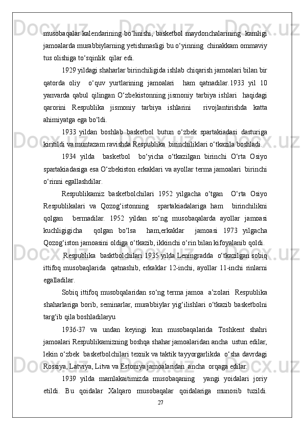 musobaqalar kalendarining bo‘linishi, basketbol maydonchalarining   kamligi
jamoalarda murabbiylarning yetishmasligi bu o‘yinning  chinakkam ommaviy
tus olishiga to‘sqinlik  qilar edi.
1929 yildagi shaharlar birinchiligida ishlab chiqarish jamoalari bilan bir
qatorda   oliy     o‘quv   yurtlarining   jamoalari     ham   qatnadilar.1933   yil   10
yanvarda   qabul   qilingan   O‘zbekistonning   jismoniy   tarbiya   ishlari     haqidagi
qarorini   Respublika   jismoniy   tarbiya   ishlarini     rivojlantirishda   katta
ahimiyatga ega bo‘ldi.
1933   yildan   boshlab   basketbol   butun   o‘zbek   spartakiadasi   dasturiga
kiritildi va muntazam ravishda Respublika  birinchiliklari o‘tkazila boshladi.
1934   yilda     basketbol     bo‘yicha   o‘tkazilgan   birinchi   O‘rta   Osiyo
spartakiadasiga esa O‘zbekiston erkaklari va ayollar terma jamoalari  birinchi
o‘rinni egallashdilar.
Respublikamiz   basketbolchilari   1952   yilgacha   o‘tgan     O‘rta   Osiyo
Respublikalari   va   Qozog‘istonning     spartakiadalariga   ham     birinchilikni
qolgan     bermadilar.   1952   yildan   so‘ng   musobaqalarda   ayollar   jamoasi
kuchligigicha     qolgan   bo‘lsa     ham,erkaklar     jamoasi   1973   yilgacha
Qozog‘iston jamoasini oldiga o‘tkazib, ikkinchi o‘rin bilan kifoyalanib qoldi.
 Respublika  basktbolchilari 1935 yilda Leningradda  o‘tkazilgan sobiq
ittifoq   musobaqlarida     qatnashib,   erkaklar   12-inchi,   ayollar   11-inchi   rinlarni
egalladilar.
Sobiq ittifoq musobqalaridan so‘ng terma jamoa   a’zolari    Respublika
shaharlariga  borib,  seminarlar,  murabbiylar   yig‘ilishlari   o‘tkazib   basketbolni
targ‘ib qila boshladilaryu
1936 - 37   va   undan   keyingi   kun   musobaqalarida   Toshkent   shahri
jamoalari Respublikamizning boshqa shahar jamoalaridan ancha  ustun edilar,
lekin o‘zbek  basketbolchilari texnik va taktik tayyorgarlikda  o‘sha davrdagi
Rossiya, Latviya, Litva va Estoniya jamoalaridan  ancha  orqaga edilar.
1939   yilda   mamlakaitimizda   musobaqaning     yangi   yoidalari   joriy
etildi.   Bu   qoidalar   Xalqaro   musobaqalar   qoidalariga   munosib   tuzildi.
27