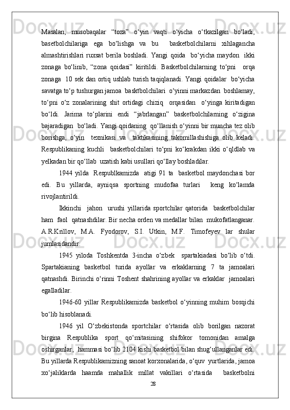 Masalan,   musobaqalar   “toza”   o‘yin   vaqti   o‘yicha   o‘tkazilgan   bo‘ladi,
basetbolchilariga   ega   bo‘lishga   va   bu     basketbolchilarni   xihlagancha
almashtirishlari   ruxsat   berila   boshladi.   Yangi   qoida     bo‘yicha   maydon     ikki
zonaga   bo‘linib,   “zona   qoidasi”   kiritildi.   Basketbolchilarning   to‘pni     orqa
zonaga   10 sek dan ortiq ushlab turish taqiqlanadi. Yangi qoidalar   bo‘yicha
savatga to‘p tushurgan jamoa  basktbolchilari  o‘yinni markazdan  boshlamay,
to‘pni   o‘z   zonalarining   shit   ortidagi   chiziq     orqasidan     o‘yinga   kiritadigan
bo‘ldi.   Jarima   to‘plarini   endi   “jabrlangan”   basketbolchilarning   o‘zigina
bajaradigan  bo‘ladi. Yangi qoidaning  qo‘llanish o‘yinni bir muncha tez olib
borishga,   o‘yin     texnikasi   va     taktikasining   takomillashishiga   olib   keladi.
Respublikaning   kuchli     basketbolchilari   to‘pni   ko‘krakdan   ikki   o‘qldlab   va
yelkadan bir qo‘llab  uzatish kabi usullari qo‘llay boshladilar.
1944   yilda     Respublkamizda     atigi   91   ta     basketbol   maydonchasi   bor
edi.   Bu   yillarda,   ayniqsa   sportning   mudofaa   turlari     keng   ko‘lamda
rivojlantirildi.
Ikkinchi     jahon     urushi   yillarida   sportchilar   qatorida     basketbolchilar
ham  faol  qatnashdilar. Bir necha orden va medallar bilan  mukofatlanganar.
A.R.Krillov,   M.A.   Fyodorov,   S.I.   Utkin,   M.F.   Timofeyev   lar   shular
jumlasidandir.
1945   yiloda   Toshkentda   3 - incha   o‘zbek     spartakiadasi   bo‘lib   o‘tdi.
Spartakianing   basketbol   turida   ayollar   va   erkaklarning   7   ta   jamoalari
qatnashdi. Birinchi o‘rinni Toshent shahrining ayollar va erkaklar   jamoalari
egalladilar.
1946 - 60   yillar   Respublikamizda   basketbol   o‘yinning   muhim   bosqichi
bo‘lib hisoblanadi.
1946   yil   O‘zbekistonda   sportchilar   o‘rtasida   olib   borilgan   nazorat
birgina   Respublika   sport   qo‘mitasining   shifokor   tomonidan   amalga
oshirganlar,  hammasi bo‘lib 2104 kishi basketbol bilan shug‘ullanganlar edi.
Bu yillarda Respublikamizning sanoat korxonalarida, o‘quv  yurtlarida, jamoa
xo‘jaliklarda   haamda   mahallik   millat   vakillari   o‘rtasida     basketbolni
28 