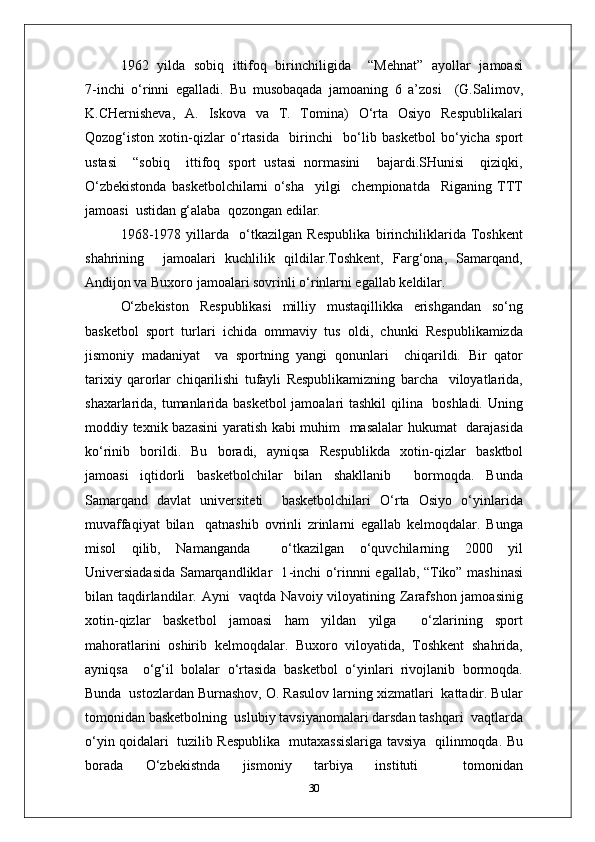 1962   yilda   sobiq   ittifoq   birinchiligida     “Mehnat”   ayollar   jamoasi
7 - inchi   o‘rinni   egalladi.   Bu   musobaqada   jamoaning   6   a’zosi     (G.Salimov,
K.CHernisheva,   A.   Iskova   va   T.   Tomina)   O‘rta   Osiyo   Respublikalari
Qozog‘iston   xotin - qizlar   o‘rtasida     birinchi     bo‘lib   basketbol   bo‘yicha   sport
ustasi     “sobiq     ittifoq   sport   ustasi   normasini     bajardi.SHunisi     qiziqki,
O‘zbekistonda   basketbolchilarni   o‘sha     yilgi     chempionatda     Riganing   TTT
jamoasi  ustidan g‘alaba  qozongan edilar.
1968 - 1978   yillarda     o‘tkazilgan   Respublika   birinchiliklarida   Toshkent
shahrining     jamoalari   kuchlilik   qildilar.Toshkent,   Farg‘ona,   Samarqand,
Andijon va Buxoro jamoalari sovrinli o‘rinlarni egallab keldilar.
O‘zbekiston   Respublikasi   milliy   mustaqillikka   erishgandan   so‘ng
basketbol   sport   turlari   ichida   ommaviy   tus   oldi,   chunki   Respublikamizda
jismoniy   madaniyat     va   sportning   yangi   qonunlari     chiqarildi.   Bir   qator
tarixiy   qarorlar   chiqarilishi   tufayli   Respublikamizning   barcha     viloyatlarida,
shaxarlarida, tumanlarida basketbol jamoalari tashkil  qilina   boshladi. Uning
moddiy texnik bazasini yaratish kabi muhim   masalalar hukumat   darajasida
ko‘rinib   borildi.   Bu   boradi,   ayniqsa   Respublikda   xotin - qizlar   basktbol
jamoasi   iqtidorli   basketbolchilar   bilan   shakllanib     bormoqda.   Bunda
Samarqand   davlat   universiteti     basketbolchilari   O‘rta   Osiyo   o‘yinlarida
muvaffaqiyat   bilan     qatnashib   ovrinli   zrinlarni   egallab   kelmoqdalar.   Bunga
misol   qilib,   Namanganda     o‘tkazilgan   o‘quvchilarning   2000   yil
Universiadasida Samarqandliklar   1 - inchi o‘rinnni egallab, “Tiko” mashinasi
bilan taqdirlandilar. Ayni    vaqtda Navoiy viloyatining Zarafshon jamoasinig
xotin - qizlar   basketbol   jamoasi   ham   yildan   yilga     o‘zlarining   sport
mahoratlarini   oshirib   kelmoqdalar.   Buxoro   viloyatida,   Toshkent   shahrida,
ayniqsa     o‘g‘il   bolalar   o‘rtasida   basketbol   o‘yinlari   rivojlanib   bormoqda.
Bunda  ustozlardan Burnashov, O. Rasulov larning xizmatlari  kattadir. Bular
tomonidan basketbolning  uslubiy tavsiyanomalari darsdan tashqari  vaqtlarda
o‘yin qoidalari   tuzilib Respublika   mutaxassislariga tavsiya   qilinmoqda. Bu
borada   O‘zbekistnda   jismoniy   tarbiya   instituti     tomonidan
30 
